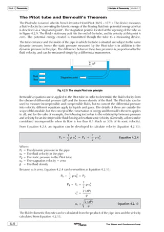 The Steam and Condensate Loop 4.2.9
Principles of Flowmetering Module 4.2Block 4 Flowmetering
If all the initial potential energy has changed into kinetic energy, it must be true that the
potential energy at the start of the process equals the kinetic energy at the end of the process.
To this end, it can be deduced that:
Equation 4.2.9€ÃtÃuÃ2Ã Ã€Ãˆ
!

From Equation 4.2.9: Ã
Ã
!Ã€ÃtÃu
ˆ 2
€
ˆ 2 !ÃtÃu


Equation 4.2.10ˆÃ 2Ã !ÃtÃu
Therefore:
Equation 4.2.10 shows that the velocity of water passing through the hole is proportional to the
square root of the height of water or pressure head (h) above the reference point, (the hole).
The head ‘h’ can be thought of as a difference in pressure, also referred to as pressure drop or
‘differential pressure’.
Equally, the same concept would apply to a fluid passing through an orifice that has been
placed in a pipe. One simple method of metering fluid flow is by introducing an orifice plate
flowmeter into a pipe, thereby creating a pressure drop relative to the flowing fluid. Measuring
the differential pressure and applying the necessary square-root factor can determine the velocity
of the fluid passing through the orifice.
The graph (Figure 4.2.7) shows how the flowrate changes relative to the pressure drop across
an orifice plate flowmeter. It can be seen that, with a pressure drop of 25 kPa, the flowrate is
the square root of 25, which is 5 units. Equally, the flowrate with a pressure drop of 16 kPa is
4 units, at 9 kPa is 3 units and so on.
Fig. 4.2.7 The square-root relationship of an orifice plate flowmeter
0 1 2 3 4 5
25
20
15
10
5
0
Differentialpressure(kPa)
Flowrate (mass flow units)
Knowing the velocity through the orifice is of little use in itself. The prime objective of any
flowmeter is to measure flowrate in terms of volume or mass. However, if the size of the hole
is known, the volumetric flowrate can be determined by multiplying the velocity by the area of
the hole. However, this is not as straightforward as it first seems.
It is a phenomenon of any orifice fitted in a pipe that the fluid, after passing through the orifice,
will continue to constrict, due mainly to the momentum of the fluid itself. This effectively means
that the fluid passes through a narrower aperture than the orifice. This aperture is called the ‘vena
contracta’ and represents that part in the system of maximum constriction, minimum pressure,
and maximum velocity for the fluid. The area of the vena contracta depends upon the physical
shape of the hole, but can be predicted for standard sharp edged orifice plates used for such
purposes. The ratio of the area of the vena contracta to the area of the orifice is usually in the
region of 0.65 to 0.7; consequently if the orifice area is known, the area of the vena contracta
can be established. The subject is discussed in further detail in the next Section.
 