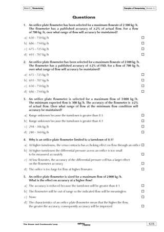 The Steam and Condensate Loop4.2.12
Principles of Flowmetering Module 4.2Block 4 Flowmetering
Fig. 4.2.9 The simple Pitot tube principle
The Pitot tube and Bernoulli’s Theorem
The Pitot tube is named after its French inventor Henri Pitot (1695 – 1771). The device measures
a fluid velocity by converting the kinetic energy of the flowing fluid into potential energy at what
is described as a ‘stagnation point’. The stagnation point is located at the opening of the tube as
in Figure 4.2.9. The fluid is stationary as it hits the end of the tube, and its velocity at this point is
zero. The potential energy created is transmitted though the tube to a measuring device.
The tube entrance and the inside of the pipe in which the tube is situated are subject to the same
dynamic pressure; hence the static pressure measured by the Pitot tube is in addition to the
dynamic pressure in the pipe. The difference between these two pressures is proportional to the
fluid velocity, and can be measured simply by a differential manometer.
Where:
P1 = The dynamic pressure in the pipe
u1 = The fluid velocity in the pipe
P2 = The static pressure in the Pitot tube
u2 = The stagnation velocity = zero
r = The fluid density
Because u2 is zero, Equation 4.2.4 can be rewritten as Equation 4.2.13:
X
X
Q Ã Ã Ã Ãˆ Q
!
Q Ã ÃQ Ã Ã
!
!Ã Q
 U
 U
'
U





 
 
Equation 4.2.13
!Ã Q
ˆ
'
U
Equation 4.2.4U UÃÃ ÃQ Ã Ã Ãˆ ÃÃ2ÃÃQ ÃÃÃÃ Ã Ãˆ
! !
 
  
The fluid volumetric flowrate can be calculated from the product of the pipe area and the velocity
calculated from Equation 4.2.13.
Bernoulli’s equation can be applied to the Pitot tube in order to determine the fluid velocity from
the observed differential pressure (DP) and the known density of the fluid. The Pitot tube can be
used to measure incompressible and compressible fluids, but to convert the differential pressure
into velocity, different equations apply to liquids and gases. The details of these are outside the
scope of this module, but the concept of the conservation of energy and Bernoulli’s theorem applies
to all; and for the sake of example, the following text refers to the relationship between pressure
and velocity for an incompressible fluid flowing at less than sonic velocity. (Generally, a flow can be
considered incompressible when its flow is less than 0.3 Mach or 30% of its sonic velocity).
From Equation 4.2.4, an equation can be developed to calculate velocity (Equation 4.2.13):
Fluid
flow
Stagnation point
DP
 