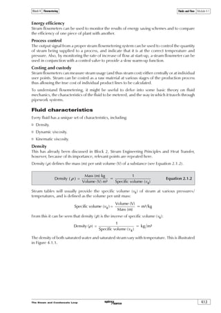 The Steam and Condensate Loop 4.1.3
Fluids and Flow Module 4.1Block 4 Flowmetering
Energy efficiency
Steam flowmeters can be used to monitor the results of energy saving schemes and to compare
the efficiency of one piece of plant with another.
Process control
The output signal from a proper steam flowmetering system can be used to control the quantity
of steam being supplied to a process, and indicate that it is at the correct temperature and
pressure. Also, by monitoring the rate of increase of flow at start-up, a steam flowmeter can be
used in conjunction with a control valve to provide a slow warm-up function.
Costing and custody
Steam flowmeters can measure steam usage (and thus steam cost) either centrally or at individual
user points. Steam can be costed as a raw material at various stages of the production process
thus allowing the true cost of individual product lines to be calculated.
To understand flowmetering, it might be useful to delve into some basic theory on fluid
mechanics, the characteristics of the fluid to be metered, and the way in which it travels through
pipework systems.
Fluid characteristics
Every fluid has a unique set of characteristics, including:
o Density.
o Dynamic viscosity.
o Kinematic viscosity.
Density
This has already been discussed in Block 2, Steam Engineering Principles and Heat Transfer,
however, because of its importance, relevant points are repeated here.
Density (r) defines the mass (m) per unit volume (V) of a substance (see Equation 2.1.2).
Equation 2.1.2  