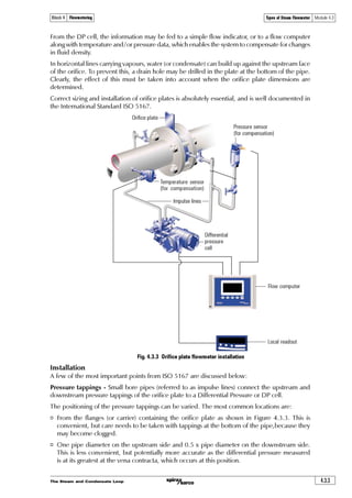 The Steam and Condensate Loop4.2.16
Principles of Flowmetering Module 4.2Block 4 Flowmetering
6. What would be the effect on accuracy of a DN100 orifice plate flowmeter if the
downstream differential pressure tapping was 25 mm after the flowmeter,
instead of the expected d/2 length.
a| Accuracy would be improved because the flow is now laminar ¨
b| Accuracy would be reduced due to a higher uncertainty effect caused
by a lower differential pressure ¨
c| Accuracy would be much reduced because flow is now turbulent ¨
d| None ¨
Answers 1:b,2:c,3:b,4:c,5:b,6:b
 
