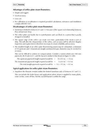 The Steam and Condensate Loop4.3.2
Types of Steam Flowmeter Module 4.3Block 4 Flowmetering
Types of Steam Flowmeter
There are many types of flowmeter available, those suitable for steam applications include:
o Orifice plate flowmeters.
o Turbine flowmeters (including shunt or bypass types).
o Variable area flowmeters.
o Spring loaded variable area flowmeters.
o Direct in-line variable area (DIVA) flowmeter.
o Pitot tubes.
o Vortex shedding flowmeters.
Each of these flowmeter types has its own advantages and limitations. To ensure accurate and
consistent performance from a steam flowmeter, it is essential to match the flowmeter to the
application.
This Module will review the above flowmeter types, and discuss their characteristics, their
advantages and disadvantages, typical applications and typical installations.
Fig. 4.3.1 Orifice plate
Fig. 4.3.2 Orifice plate flowmeter
Tab
handle
Measuring
orifice
Orifice
plate
Drain
orifice
Orifice plate
Vena contracta
diameter
Downstream presure
trapping
Upstream pressure
trapping
Orifice diameter
DP (Differential pressure) cell
Orifice plate flowmeters
The orifice plate is one in a group known as head loss
devices or differential pressure flowmeters. In simple
terms the pipeline fluid is passed through a restriction,
and the pressure differential is measured across that
restriction. Based on the work of Daniel Bernoulli in 1738
(see Module 4.2), the relationship between the velocity
of fluid passing through the orifice is proportional to
the square root of the pressure loss across it. Other
flowmeters in the differential pressure group include
venturis and nozzles.
With an orifice plate flowmeter, the restriction is in the
form of a plate which has a hole concentric with the
pipeline. This is referred to as the primary element.
To measure the differential pressure when the fluid is
flowing, connections are made from the upstream and
downstream pressure tappings, to a secondary device
known as a DP (Differential Pressure) cell.
 