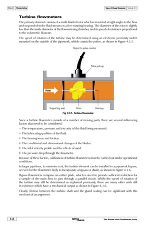 The Steam and Condensate Loop 4.3.3
Block 4 Flowmetering Types of Steam Flowmeter Module 4.3
From the DP cell, the information may be fed to a simple flow indicator, or to a flow computer
along with temperature and/or pressure data, which enables the system to compensate for changes
in fluid density.
In horizontal lines carrying vapours, water (or condensate) can build up against the upstream face
of the orifice. To prevent this, a drain hole may be drilled in the plate at the bottom of the pipe.
Clearly, the effect of this must be taken into account when the orifice plate dimensions are
determined.
Correct sizing and installation of orifice plates is absolutely essential, and is well documented in
the International Standard ISO 5167.
Fig. 4.3.3 Orifice plate flowmeter installation
Orifice plate
Pressure sensor
(for compensation)
Temperature sensor
(for compensation)
Differential
pressure
cell
Flow computer
Local readout
Impulse lines
Installation
A few of the most important points from ISO 5167 are discussed below:
Pressure tappings - Small bore pipes (referred to as impulse lines) connect the upstream and
downstream pressure tappings of the orifice plate to a Differential Pressure or DP cell.
The positioning of the pressure tappings can be varied. The most common locations are:
o From the flanges (or carrier) containing the orifice plate as shown in Figure 4.3.3. This is
convenient, but care needs to be taken with tappings at the bottom of the pipe,because they
may become clogged.
o One pipe diameter on the upstream side and 0.5 x pipe diameter on the downstream side.
This is less convenient, but potentially more accurate as the differential pressure measured
is at its greatest at the vena contracta, which occurs at this position.
 