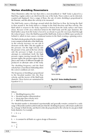 The Steam and Condensate Loop 4.3.15
Block 4 Flowmetering Types of Steam Flowmeter Module 4.3
Integral Pt100
temperature sensor.
High quality strain gauges to
measure stress, and hence
force, proportional to flow.
Integral electronics convert
the measured strain and
temperature into a steam
mass flowrate.
All wetted parts stainless
steel or Inconel®.
Integrated loop-powered
device - no additional
equipment required.
Over-range stop prevents
damage from surges or
excessive flow.
Precision design of the
orifice and cone minimizes
upstream velocity profile
effects.
Fig. 4.3.16 The DIVA flowmeter
Flow orientation:
Vertically downwards
Turndown:
Up to 50:1
Pressure limitation:
11 bar g
Flow orientation:
Vertically upwards
Turndown:
Up to 30:1
Pressure limitation:
11 bar g
Flow orientation:
Horizontal
Turndown:
Up to 50:1
Pressure limitation:
32 bar g
Flow orientations
The orientation of the DIVA flowmeter can have an effect on the operating performance. Installed
in horizontal pipe, the DIVA has a steam pressure limit of 32 bar g, and a 50:1 turndown.
As shown in Figure 4.3.17, if the DIVA is installed with a vertical flow direction then the
pressure limit is reduced, and the turndown ratio will be affected if the flow is vertically upwards.
Fig. 4.3.17 Flow orientation
Flow
Flow
Flow
Flow
 