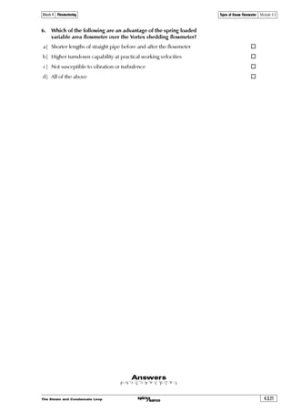 The Steam and Condensate Loop4.3.18
Types of Steam Flowmeter Module 4.3Block 4 Flowmetering
Vortex shedding flowmeters
These flowmeters utilise the fact that when a non-streamlined or ‘bluff’ body is placed in a
fluid flow, regular vortices are shed from the rear of the body. These vortices can be detected,
counted and displayed. Over a range of flows, the rate of vortex shedding is proportional to
the flowrate, and this allows the velocity to be measured.
The bluff body causes a blockage around which the fluid has to flow. By forcing the fluid
to flow around it, the body induces a change in the fluid direction and thus velocity. The
fluid which is nearest to the body experiences friction from the body surface and slows
down. Because of the area reduction between the bluff body and the pipe diameter, the
fluid further away from the body is forced to accelerate to pass the necessary fluid through
the reduced space. Once the fluid has passed the bluff body, it strives to fill the space produced
behind it, which in turn causes a rotational motion in the fluid creating a spinning vortex.
Fig. 4.3.21 Vortex shedding flowmeter
Vortex shedder
s
ˆÃÃ Ã
x
Equation 4.3.2
T…Ãˆ
s
q
Š
Where:
f = Shedding frequency (Hz)
Sr = Strouhal number (dimensionless)
u = Mean pipe flow velocity (m/s)
d = Bluff body diameter (m)
The Strouhal number is determined experimentally and generally remains constant for a wide
range of Reynolds numbers;which indicates that the shedding frequency will remain unaffected
by a change in fluid density, and that it is directly proportional to the velocity for any given bluff
body diameter. For example:
f = k x u
Where:
k = A constant for all fluids on a given design of flowmeter.
Hence:
The fluid velocity produced by the restriction
is not constant on both sides of the bluff body.
As the velocity increases on one side it
decreases on the other. This also applies to
the pressure. On the high velocity side
the pressure is low, and on the low velocity
side the pressure is high. As pressure
attempts to redistribute itself, the high
pressure region moving towards the low
pressure region, the pressure regions change
places and vortices of different strengths are
produced on alternate sides of the body.
The shedding frequency and the fluid
velocity have a near-linear relationship when
the correct conditions are met.
The frequency of shedding is proportional
to the Strouhal number (Sr), the flow
velocity, and the inverse of the bluff body
diameter. These factors are summarised in
Equation 4.3.2.
Vortex shedder
 