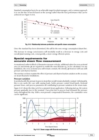 The Steam and Condensate Loop4.4.2
Instrumentation Module 4.4Block 4 Flowmetering
Instrumentation
A steam flowmeter comprises two parts:
1. The ‘primary’ device or pipeline unit, such as an orifice plate, located in the steam flow.
2. The ‘secondary’ device, such as a differential pressure cell, that translates any signals into a
usable form.
In addition, some form of electronic processor will exist which can receive, process and display
the information. This processor may also receive additional signals for pressure and/or temperature
to enable density compensation calculations to be made.
Figure 4.4.1 shows a typical system.
Fig. 4.4.1 A typical orifice plate steam flowmetering station
Fig. 4.4.2 Simple DP cell
Differential pressure cells (DP cells)
If the pipeline unit is a differential pressure measuring device, for example an orifice plate flowmeter
or Pitot tube, and an electronic signal is required, the secondary device will be a Differential
Pressure (DP or DP) cell. This will change the pressure signal to an electrical signal. This signal can
then be relayed on to an electronic processor capable of accepting, storing and processing these
signals, as the user requires.
Temperature
transducer
DP cell and
transmitter
(secondary element)
Flow
Upstream
pressure
tapping
Downstream
pressure
tapping
Pressure
transducer
Flow processor
or computer
Orifice plate assembly
(primary element)
Upstream
pressure cap
+ DP cell -
Measuring
diaphragm
Dielectric oil filling
Measuring cell
Isolating
diaphragm Output
Downstream
pressure cap
 