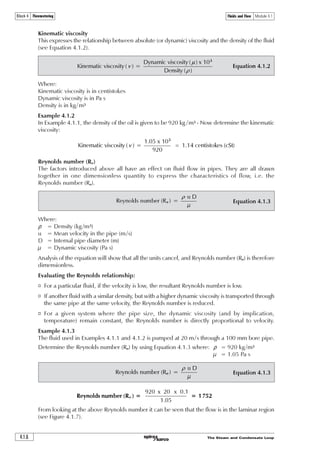 The Steam and Condensate Loop 4.1.5
Fluids and Flow Module 4.1Block 4 Flowmetering
There are three important notes to make:
1. The result of Equation 4.1.1 is termed the absolute or dynamic viscosity of the fluid and is
measured in pascal seconds. Dynamic viscosity is also expressed as ‘viscous force’.
2. The physical elements of the equation give a resultant in kg/m, however, the constants
(2 and 9) take into account both experimental data and the conversion of units to pascal
seconds (Pa s).
3. Some publications give values for absolute viscosity or dynamic viscosity in centipoise (cP),
e.g.: 1 cP = 10-3
Pa s
Example 4.1.1
It takes 0.7 seconds for a 20 mm diameter steel (density 7800 kg/m3) ball to fall 1 metre through
oil at 20°C (density = 920 kg/m3).
Determine the viscosity where:
Dr = Difference in density between the sphere (7 800) and the liquid (920) = 6 880 kg/m3
g = Acceleration due to gravity = 9.81 m/s2
r = Radius of sphere = 0.01 m
u = Velocity = 1.43 m/s
  