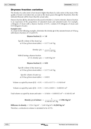 The Steam and Condensate Loop 4.4.7
Block 4 Flowmetering Instrumentation Module 4.4
Fig. 4.4.6 Vortex shedding flowmeter - % errors due to lack of density compensation
-1.4 -1.2 -1.0 -0.8 -0.6 -0.4 -0.2 0 +0.2 +0.4
34
Difference from specified pressure (bar g)
Percentageflowmetererror(%oftrueflow) 32
30
28
26
24
22
20
18
16
14
12
10
8
6
4
2
0
-2
-4
-6
-8
-10
-12
34
32
30
28
26
24
22
20
18
16
14
12
10
8
6
4
2
0
-2
-4
-6
-8
-10
-12
Below specified Above specified
UnderreadsOverreads
3 bar
5 bar
8 bar
10 bar
12 bar
14 bar
17 bar
-1.6
Specified pressures
 