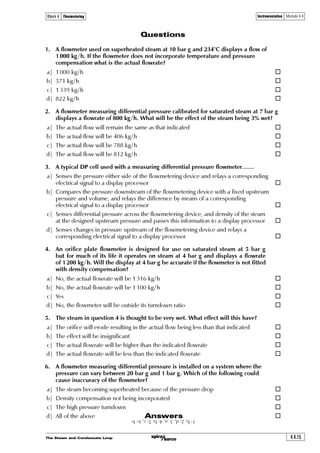 The Steam and Condensate Loop 4.4.11
Block 4 Flowmetering Instrumentation Module 4.4
Equation 4.4.3
ν
=9r†v‡’Ã‚sÃ†‡rh€ Ã
ÃJ
F
Where:
ng = Specific volume of dry steam
F = Dryness fraction
Using Equation 4.4.3, find the density of wet steam at 10 bar g with a dryness fraction (c)
of 0.95.
The specific volume of dry steam at 10 bar g (ng) = 0.177 3 m3/kg
ν
=9r†v‡’Ã ÃÃ2ÃÃ ÃÃ2ÃÃ$(Ãxt €
Ã‘ÃÃ  ÃÃ‘ÃÃ($

J F
This compares to 5.936 3 kg/m3
when calculated as a mixture.
Important note:
The proportion of the volume occupied by the water is approximately 0.03% of that occupied
by the steam. For most practical purposes the volume occupied by the water can be ignored
and the density (r) of wet steam can be defined as shown in Equation 4.4.3.
The effect of dryness fraction on flowmeters that measure differential pressure
To reiterate earlier comments regarding differential pressure flowmeter errors, mass flowrate (qm)
will be proportional to the square root of the density (r), and density is related to the dryness
fraction. Changes in dryness fraction will have an effect on the flow indicated by the flowmeter.
Equation 4.4.4 can be used to determine the relationship between actual flow and indicated flow:
Equation 4.4.4
Dqvph‡rqÃ€h††Ãsy‚…h‡r qr†v‡’Ãh‡Ãphyvi…h‡rqÃq…’r††Ãs…hp‡v‚
ÃÃ2ÃÃ
6p‡ˆhyÃsy‚…h‡r qr†v‡’Ãh‡Ãhp‡ˆhyÃq…’r††Ãs…hp‡v‚
All steam flowmeters will be calibrated to read at a pre-determined dryness fraction (c), the
typically value is 1. Some steam flowmeters can be recalibrated to suit actual conditions.
 