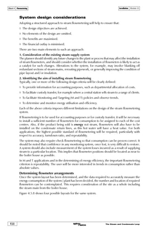 The Steam and Condensate Loop4.5.2
Installation Module 4.5Block 4 Flowmetering
Installation
The manufacturer should always supply installation data with the product as this will lay
down specific requirements such as the minimum lengths of unobstructed pipe to be provided
upstream and downstream of the flowmeter. It is usual for the flowmeter supplier to be able
to offer advice and relay recommendations regarding the installation requirements of his
particular flowmeter.
Statistics show that over a third of flowmeter problems are due to poor installation. No steam
flowmeter, however good its design and thorough its manufacture, can cope if little attention is
paid to its installation and the layout of the steam system.
Steam quality
Dry steam
Steam should always be provided in as dry a condition as possible at the point of metering.
Module 4.4 has already demonstrated that wet steam will cause inaccuracies and can physically
damage some types of flowmeter.
Fig. 4.5.1 Typical separator
Wet
steam
in
Air and
condensable gases
vented
Dry
steam
out
Moisture to trapset
A simple but effective method of drying
wet steam is to install a separator upstream
of the flowmeter. Entrained moisture
impinges on the baffle plates and the
heavy droplets fall to the bottom and are
drained away via a properly sized and
selected steam trap set. Independent tests
show that it is possible to achieve a 99%
dryness fraction over a wide range of flows
by use of a high efficiency separator as
shown in Figure 4.5.1.
The separator has one other important
benefit: Slugs of water impacting on any
steam flowmeter (i.e. waterhammer) can
cause severe mechanical damage. Fitting
a separator before a steam flowmeter will
reduce the resulting impact pressure from
water slugs by up to 90%, affording
considerable protection to any expensive
flowmetering device.
The separator with its drain trap ensures
efficient condensate removal ahead of the
flowmeter. But any low points where the
steam main rises to a higher level should
also have drain trap points that are
adequately sized and correctly selected.
It is also worthwhile ensuring that air
and other entrained gases are removed by
fitting an air vent in the steam line.
The separator shown in Figure 4.5.1 has a
top connection suitable for an automatic
air vent that will help to remove
incondensable gases prior to the
flowmetering station. Figure 4.5.2 illustrates
a combined drain trap point and venting
station at the end of a steam main.
 
