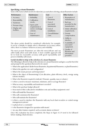 The Steam and Condensate Loop4.5.4
Installation Module 4.5Block 4 Flowmetering
Installation recommendations
Fig. 4.5.5 Clear, unobstructed pipeline lengths
1. Ensure all pipework is adequately supported and properly aligned.
This will prevent waterlogging during shutdown periods and possible problems on ‘start-up’.
2. Size the flowmeter on capacity rather than line size.
Where a pipe size reduction is necessary, use eccentric reducing sockets.
3. Take care to observe the correct direction of flow.
An arrow on the flowmeter body should show this.
4. It is advisable to fit a check valve downstream of the transducer
This will avoid possible damage by reverse flow.
5. Do not close-couple the flowmeter immediately downstream to a pressure reducing valve.
This comment is particularly relevant to pilot operated self-acting pressure controllers with
a narrow proportional band; these may cause pressure oscillations leading to inaccuracies
and/or possible damage of the primary unit.
As a general rule, a self-acting pressure control should be at least 10, and preferably 25 pipe
diameters upstream of the flowmeter.
6. Do not install the flowmeter downstream of a partially open stop valve.
This can lead to swirl, which may lead to inaccuracies.
7. A separator should always be fitted upstream of the flowmeter.
This will remove entrained moisture from the steam. Dry steam is required for accurate steam
flowmetering. It will also provide some degree of protection against waterhammer impact
damage.
The separator should be drained using a float thermostatic steam trap.
8. A full line size strainer with 100 mesh stainless steel screen must be fitted.
This will prevent dirt and scale reaching the transducer. This is especially advisable on old
or dirty systems where dirt or corrosion is present.
9. Ensure gasket faces do not protrude into the pipeline.
10. A bellows sealed stop valve may be fitted upstream of the flowmeter.
11. Recommended lengths of clear, unobstructed pipe must be provided upstream and
downstream of the flowmeter.
X + Y is known as the ‘Flowmeter run’ (Figure 4.5.5).
The question of leaving sufficient length of clear, unobstructed pipework upstream and
downstream of the flowmeter is most important. This is to prevent the risk of swirl,
which can be produced by bends and partially open valves.
Wet
steam
Dry
steam
Condensate
X Y
 