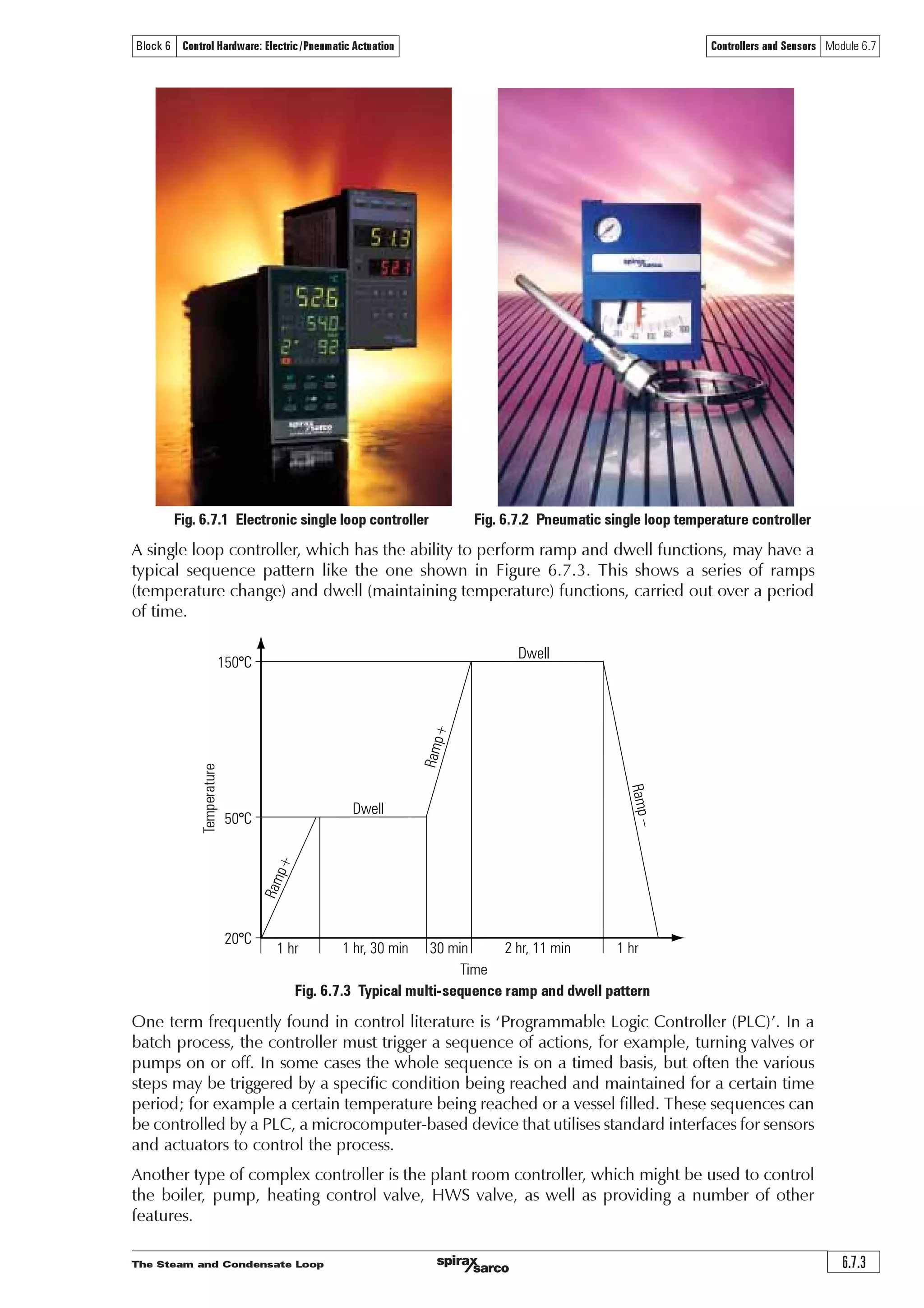 The Steam and Condensate Loop
Controllers and Sensors Module 6.7
6.7.2
Block 6 Control Hardware: Electric/Pneumatic Actuation
Controllers
It is important to state at the outset that not all control applications need a sophisticated controller.
An on/off valve and actuator, for example, can be operated directly from a thermostat. Another
example is the operation of high limit safety controls, which have a ‘snap’ action to close valves
or to switch off fuel supplies.
However, when the control requirements become more sophisticated, a controller is needed to
match these requirements.
The controller receives a signal, decides what action is needed and then sends a signal to the
actuator to make it move.
In the age of the microchip, integrated circuits and computers, the functions performed by the
controller can be very complex indeed.
However, since an analogy between the human brain and controllers/computers has been made
in previous Modules, the renowned IBM motto can be paraphrased:
Computer - Fast, accurate and stupid
Human being - Slow, slovenly and brilliant
To summarise, the controller will not solve all problems. It must be properly selected and
commissioned, subjects which will be dealt with later.
Although most controllers are now electronic digital/microprocessor based, a range of pneumatic
controllers is commercially available. These might be used in hazardous areas where the risk of
explosion precludes the use of electrics/electronics. It is possible to make electrical equipment
‘intrinsically safe’ or explosion-proof or flameproof, however, there is usually a substantial cost
implication.
As previously mentioned, the functions carried out by the controller can be very complex and it
is beyond the scope of this publication to list them in detail, or to explain how they operate.
The major variations that require consideration are as follows:
Single loop controller
Operates one valve/actuator from a single sensor.
Multi-loop controller
May operate more than one valve/actuator from more than one sensor.
Single input/output
Can accept only one signal from the sensor and send only one to the actuator.
Multi-input/output (multi-channel)
Can accept several signals and send out several signals.
Real time
May include a time clock to switch at pre-determined, pre-set times.
Elapsed time
May switch at some predetermined, pre-set length of time before or after other items of plant
have been switched on or off.
Ramp and dwell
Using temperature as an example, the capability to raise the temperature of a controlled medium
over a specified time period and then to hold it at a pre-set value. Such controllers frequently
incorporate a series of ramps and dwells.
Figure 6.7.1, shows a typical electronic, single loop controller. This has P + I + D action (discussed
in Modules 5.2 and 5.4), suitable for 110 or 230 volt supply.
Figure 6.7.2 shows a pneumatic single loop controller with P action.
Different models can be selected to control either temperature or pressure.
 