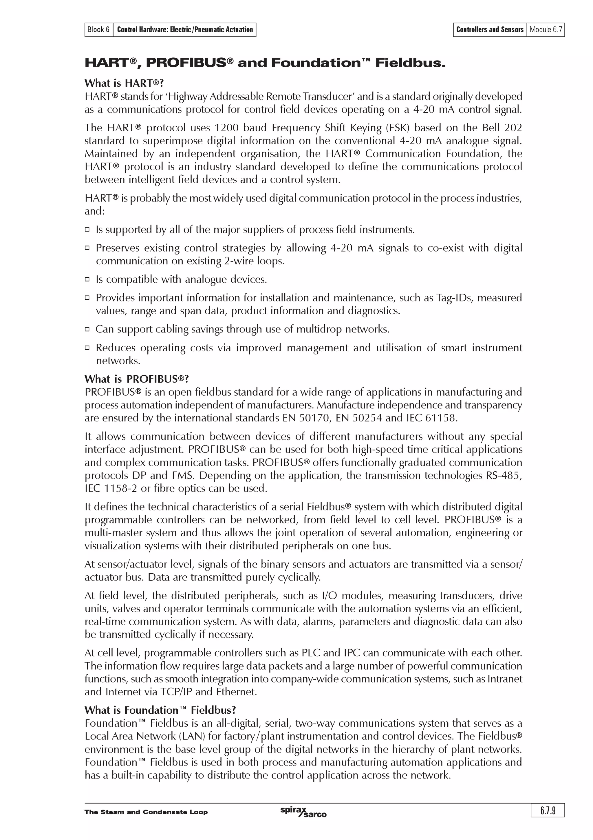 The Steam and Condensate Loop
Controllers and Sensors Module 6.7
6.7.8
Block 6 Control Hardware: Electric/Pneumatic Actuation
Extension tail wires are used to connect the measuring junction to the reference junction in the
instrument case. These extension tails may be of the same material as the wires in the thermocouple
itself, or may be a compensating cable made of copper and copper-nickel alloy. Both extension
tails must be of the same material.
Thermocouples are available in a wide variety of sizes and shapes. They are inexpensive and
rugged and reasonably accurate, with wide temperature ranges. However, the reference junction
temperature must be held at a constant value otherwise deviations must be compensated for.
The low junction voltages mean that special screened cable and careful installation must be used
to prevent electrical interference or ‘noise’ from distorting signals.
Electrical communication signals
The output signals from most control systems are low power analogue signals but there is a
growing use of digital systems such as ‘Fieldbus®’ or ‘PROFIBUS®’.
An analogue system provides a continuous but modulating signal whereas a digital system provides
a stream of binary numeric values represented by a change between two specific voltage levels
or frequencies.
A comparison between digital and analogue systems can be made using Example 6.7.1 and
Example 6.7.2:
Example 6.7.1
Imagine two people, person A and person B, each on opposite hilltops and each with a flag and
a flag-pole. The aim is for person A to communicate to person B by raising his flag to a certain
height. Person A raises his flag half way up his pole. Person B sees this and also raises his flag
halfway. As person A moves his flag up or down so does person B to match. This would be similar
to an analogue system.
Example 6.7.2
Now assume that person A does not have a pole but instead has two boards, one with the figure
‘0’ and the other with the figure ‘1’, and again wants person B to raise his flag half way, that is to
a height of 50% of his flag-pole. The binary number for 50 is 110010, so he displays his boards,
two at a time, in the corresponding order. Person B reads these boards, translates them to mean
50 and raises his flag exactly half way. This would be similar to a digital system.
It can be seen that the digital system is more precise as the information is either a ‘1’ or a ‘0’
and the position can be accurately defined. The analogue example is not so precise because
person B cannot determine if person A’s flag is at exactly 50%. It could be at 49% or 51%. It is
for this reason, together with higher integration of microprocessor circuitry that digital signals
are becoming more widely used.
Digital addressing
Digital addressing allows a controller to send information over a set of wires onto which several
receivers are connected and yet be able to communicate with only one of those receivers if
required. This is done by allocating an address to each receiver, which the controller must broadcast
first.
To explain this, consider the digital example above but now assume that there is another person,
person C on a third hill. Person B and person C can both see person A, so person A must first
indicate to whom he is communicating.
This is done with the first board. If the first board is a ‘0’ then all subsequent data is intended for
person B who adjusts his flag accordingly. Conversely, if the first board is a ‘1’ then all subsequent
data is intended for person C. Hence person B has a digital address of ‘0’ and person C has a
digital address of ‘1’; each person knows that the first number to be seen by them refers to the
address not the message.
 