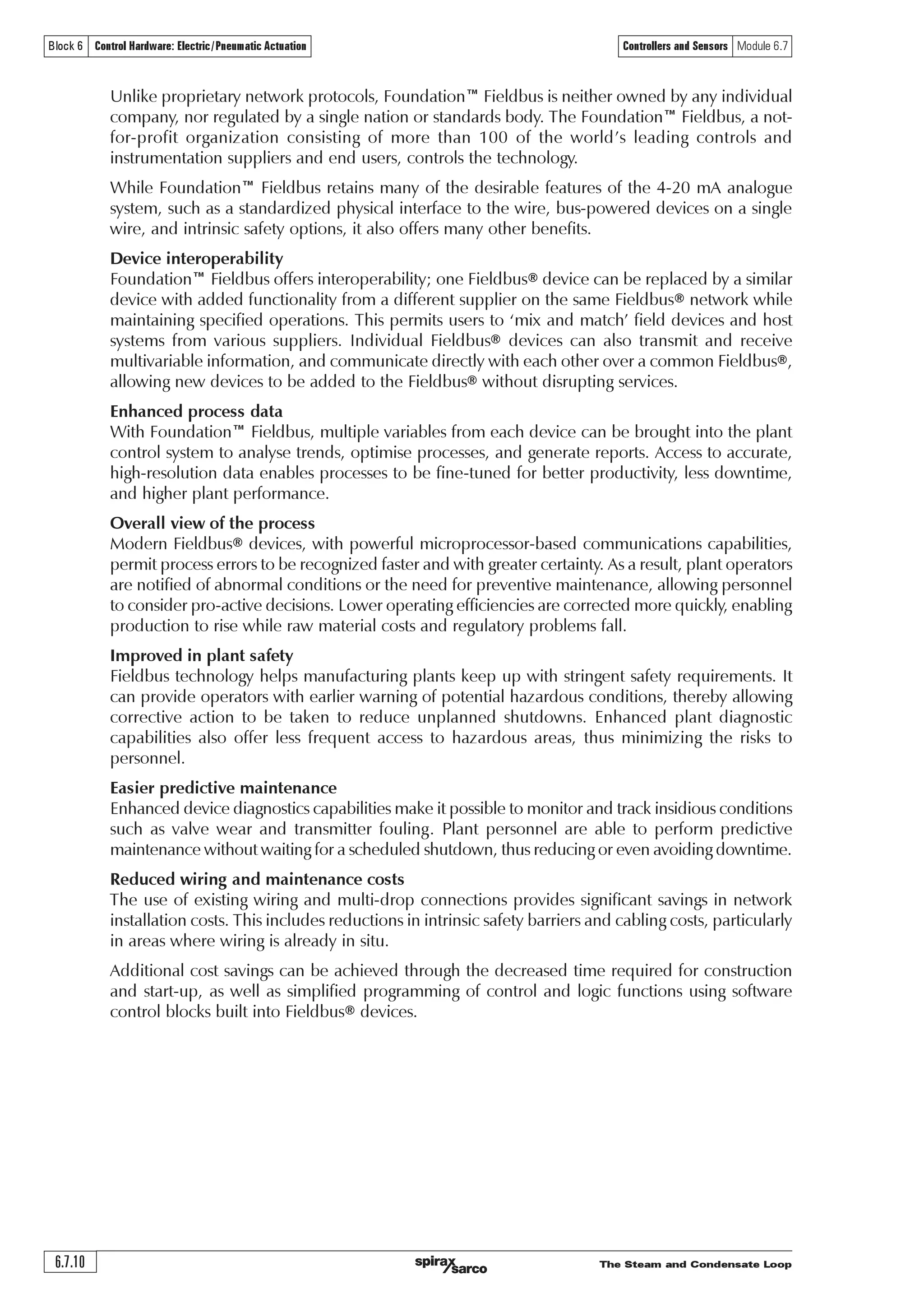 The Steam and Condensate Loop 6.7.9
Controllers and Sensors Module 6.7Block 6 Control Hardware: Electric /Pneumatic Actuation
HART®, PROFIBUS® and Foundation™ Fieldbus.
What is HART®?
HART® stands for ‘Highway Addressable Remote Transducer’ and is a standard originally developed
as a communications protocol for control field devices operating on a 4-20 mA control signal.
The HART® protocol uses 1200 baud Frequency Shift Keying (FSK) based on the Bell 202
standard to superimpose digital information on the conventional 4-20 mA analogue signal.
Maintained by an independent organisation, the HART® Communication Foundation, the
HART® protocol is an industry standard developed to define the communications protocol
between intelligent field devices and a control system.
HART® is probably the most widely used digital communication protocol in the process industries,
and:
o Is supported by all of the major suppliers of process field instruments.
o Preserves existing control strategies by allowing 4-20 mA signals to co-exist with digital
communication on existing 2-wire loops.
o Is compatible with analogue devices.
o Provides important information for installation and maintenance, such as Tag-IDs, measured
values, range and span data, product information and diagnostics.
o Can support cabling savings through use of multidrop networks.
o Reduces operating costs via improved management and utilisation of smart instrument
networks.
What is PROFIBUS®?
PROFIBUS® is an open fieldbus standard for a wide range of applications in manufacturing and
process automation independent of manufacturers. Manufacture independence and transparency
are ensured by the international standards EN 50170, EN 50254 and IEC 61158.
It allows communication between devices of different manufacturers without any special
interface adjustment. PROFIBUS® can be used for both high-speed time critical applications
and complex communication tasks. PROFIBUS® offers functionally graduated communication
protocols DP and FMS. Depending on the application, the transmission technologies RS-485,
IEC 1158-2 or fibre optics can be used.
It defines the technical characteristics of a serial Fieldbus® system with which distributed digital
programmable controllers can be networked, from field level to cell level. PROFIBUS® is a
multi-master system and thus allows the joint operation of several automation, engineering or
visualization systems with their distributed peripherals on one bus.
At sensor/actuator level, signals of the binary sensors and actuators are transmitted via a sensor/
actuator bus. Data are transmitted purely cyclically.
At field level, the distributed peripherals, such as I/O modules, measuring transducers, drive
units, valves and operator terminals communicate with the automation systems via an efficient,
real-time communication system. As with data, alarms, parameters and diagnostic data can also
be transmitted cyclically if necessary.
At cell level, programmable controllers such as PLC and IPC can communicate with each other.
The information flow requires large data packets and a large number of powerful communication
functions, such as smooth integration into company-wide communication systems, such as Intranet
and Internet via TCP/IP and Ethernet.
What is Foundation™ Fieldbus?
Foundation™ Fieldbus is an all-digital, serial, two-way communications system that serves as a
Local Area Network (LAN) for factory/plant instrumentation and control devices. The Fieldbus®
environment is the base level group of the digital networks in the hierarchy of plant networks.
Foundation™ Fieldbus is used in both process and manufacturing automation applications and
has a built-in capability to distribute the control application across the network.
 