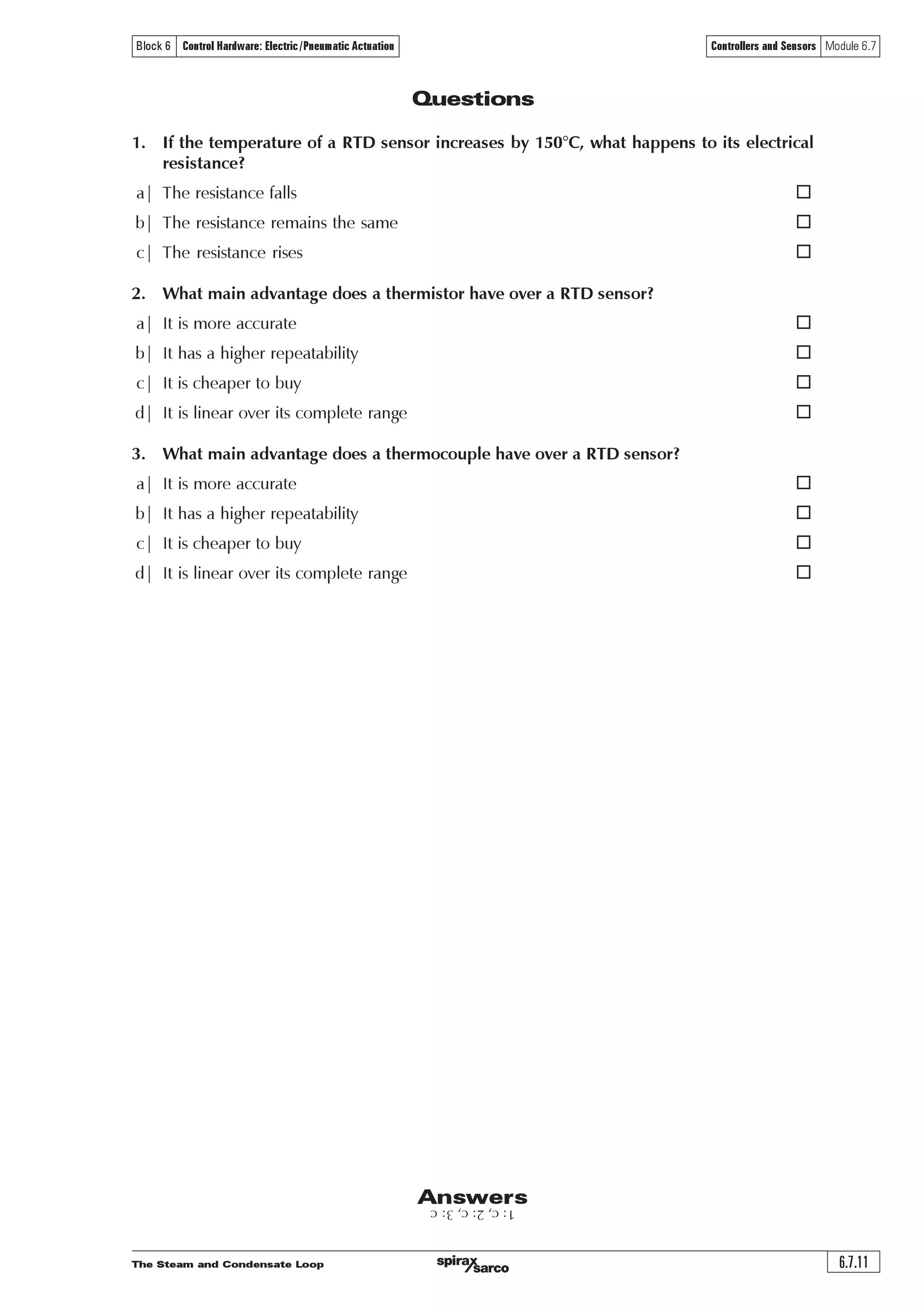 The Steam and Condensate Loop
Controllers and Sensors Module 6.7
6.7.10
Block 6 Control Hardware: Electric/Pneumatic Actuation
Unlike proprietary network protocols, Foundation™ Fieldbus is neither owned by any individual
company, nor regulated by a single nation or standards body. The Foundation™ Fieldbus, a not-
for-profit organization consisting of more than 100 of the world’s leading controls and
instrumentation suppliers and end users, controls the technology.
While Foundation™ Fieldbus retains many of the desirable features of the 4-20 mA analogue
system, such as a standardized physical interface to the wire, bus-powered devices on a single
wire, and intrinsic safety options, it also offers many other benefits.
Device interoperability
Foundation™ Fieldbus offers interoperability; one Fieldbus® device can be replaced by a similar
device with added functionality from a different supplier on the same Fieldbus® network while
maintaining specified operations. This permits users to ‘mix and match’ field devices and host
systems from various suppliers. Individual Fieldbus® devices can also transmit and receive
multivariable information, and communicate directly with each other over a common Fieldbus®,
allowing new devices to be added to the Fieldbus® without disrupting services.
Enhanced process data
With Foundation™ Fieldbus, multiple variables from each device can be brought into the plant
control system to analyse trends, optimise processes, and generate reports. Access to accurate,
high-resolution data enables processes to be fine-tuned for better productivity, less downtime,
and higher plant performance.
Overall view of the process
Modern Fieldbus® devices, with powerful microprocessor-based communications capabilities,
permit process errors to be recognized faster and with greater certainty. As a result, plant operators
are notified of abnormal conditions or the need for preventive maintenance, allowing personnel
to consider pro-active decisions. Lower operating efficiencies are corrected more quickly, enabling
production to rise while raw material costs and regulatory problems fall.
Improved in plant safety
Fieldbus technology helps manufacturing plants keep up with stringent safety requirements. It
can provide operators with earlier warning of potential hazardous conditions, thereby allowing
corrective action to be taken to reduce unplanned shutdowns. Enhanced plant diagnostic
capabilities also offer less frequent access to hazardous areas, thus minimizing the risks to
personnel.
Easier predictive maintenance
Enhanced device diagnostics capabilities make it possible to monitor and track insidious conditions
such as valve wear and transmitter fouling. Plant personnel are able to perform predictive
maintenance without waiting for a scheduled shutdown, thus reducing or even avoiding downtime.
Reduced wiring and maintenance costs
The use of existing wiring and multi-drop connections provides significant savings in network
installation costs. This includes reductions in intrinsic safety barriers and cabling costs, particularly
in areas where wiring is already in situ.
Additional cost savings can be achieved through the decreased time required for construction
and start-up, as well as simplified programming of control and logic functions using software
control blocks built into Fieldbus® devices.
 
