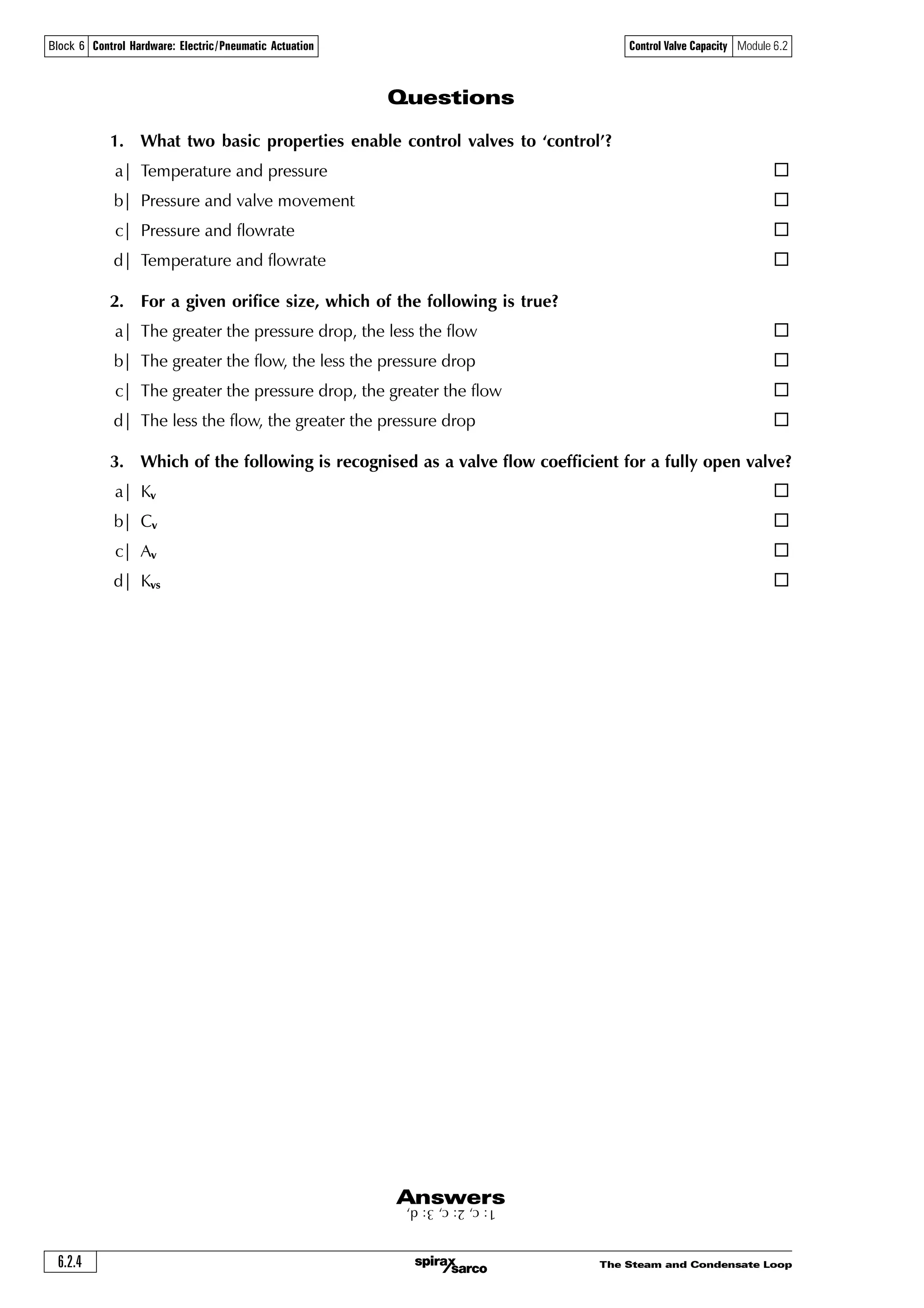 The Steam and Condensate Loop6.2.4
Control Valve Capacity Module 6.2Block 6 Control Hardware: Electric/Pneumatic Actuation
Questions
1. What two basic properties enable control valves to ‘control’?
a| Temperature and pressure ¨
b| Pressure and valve movement ¨
c| Pressure and flowrate ¨
d| Temperature and flowrate ¨
2. For a given orifice size, which of the following is true?
a| The greater the pressure drop, the less the flow ¨
b| The greater the flow, the less the pressure drop ¨
c| The greater the pressure drop, the greater the flow ¨
d| The less the flow, the greater the pressure drop ¨
3. Which of the following is recognised as a valve flow coefficient for a fully open valve?
a| Kv ¨
b| Cv ¨
c| Av ¨
d| Kvs ¨
1:c,2:c,3:d,Answers
 