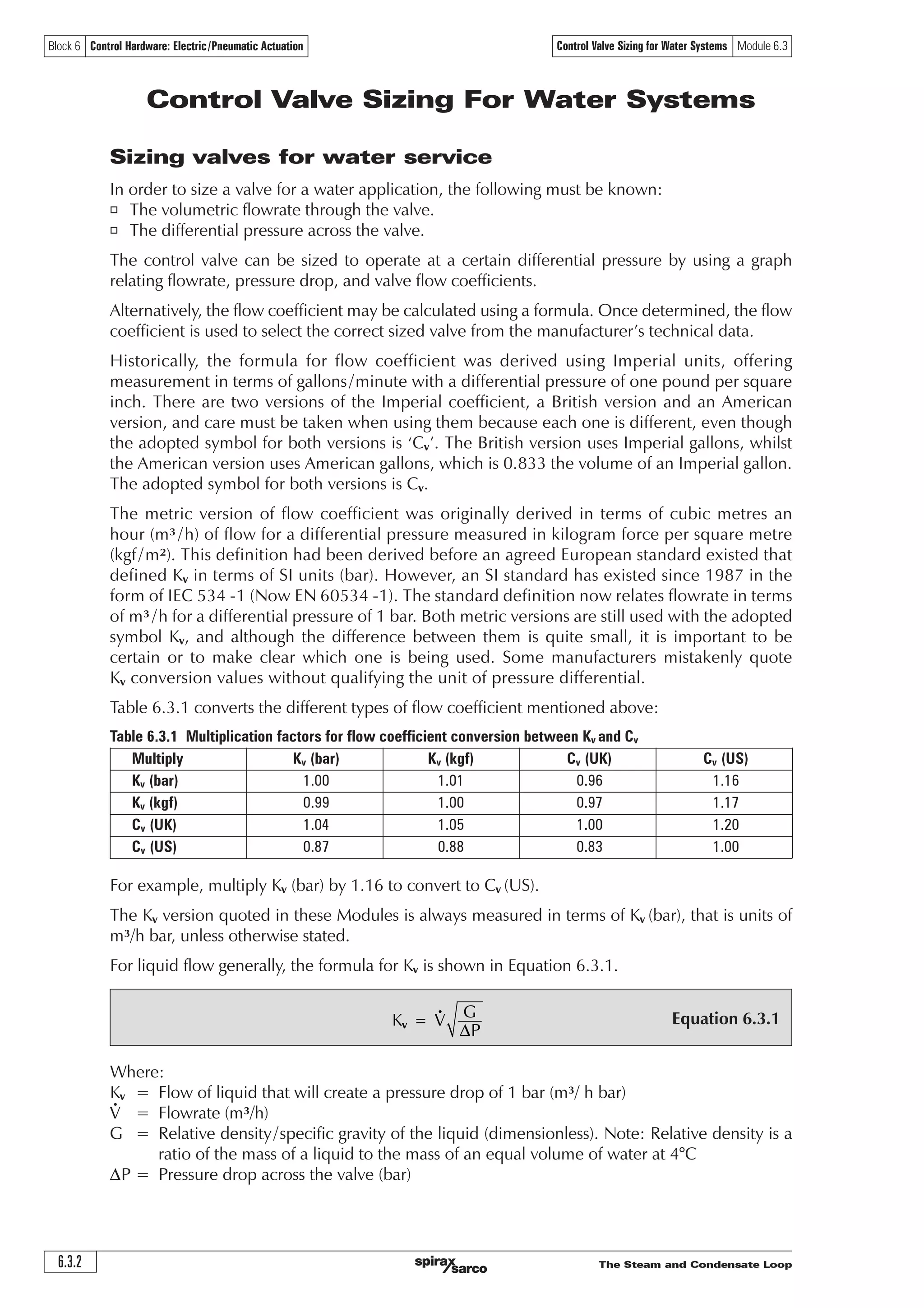 The Steam and Condensate Loop6.3.2
Control Valve Sizing for Water Systems Module 6.3Block 6 Control Hardware: Electric/Pneumatic Actuation
Equation 6.3.1*.
3
=Y
D
Control Valve Sizing For Water Systems
Sizing valves for water service
In order to size a valve for a water application, the following must be known:
o The volumetric flowrate through the valve.
o The differential pressure across the valve.
The control valve can be sized to operate at a certain differential pressure by using a graph
relating flowrate, pressure drop, and valve flow coefficients.
Alternatively, the flow coefficient may be calculated using a formula. Once determined, the flow
coefficient is used to select the correct sized valve from the manufacturer’s technical data.
Historically, the formula for flow coefficient was derived using Imperial units, offering
measurement in terms of gallons/minute with a differential pressure of one pound per square
inch. There are two versions of the Imperial coefficient, a British version and an American
version, and care must be taken when using them because each one is different, even though
the adopted symbol for both versions is ‘Cv’. The British version uses Imperial gallons, whilst
the American version uses American gallons, which is 0.833 the volume of an Imperial gallon.
The adopted symbol for both versions is Cv.
The metric version of flow coefficient was originally derived in terms of cubic metres an
hour (m³/h) of flow for a differential pressure measured in kilogram force per square metre
(kgf/m²). This definition had been derived before an agreed European standard existed that
defined Kv in terms of SI units (bar). However, an SI standard has existed since 1987 in the
form of IEC 534 -1 (Now EN 60534 -1). The standard definition now relates flowrate in terms
of m³/h for a differential pressure of 1 bar. Both metric versions are still used with the adopted
symbol Kv, and although the difference between them is quite small, it is important to be
certain or to make clear which one is being used. Some manufacturers mistakenly quote
Kv conversion values without qualifying the unit of pressure differential.
Table 6.3.1 converts the different types of flow coefficient mentioned above:
Table 6.3.1 Multiplication factors for flow coefficient conversion between Kv and Cv
Multiply Kv (bar) Kv (kgf) Cv (UK) Cv (US)
Kv (bar) 1.00 1.01 0.96 1.16
Kv (kgf) 0.99 1.00 0.97 1.17
Cv (UK) 1.04 1.05 1.00 1.20
Cv (US) 0.87 0.88 0.83 1.00
For example, multiply Kv (bar) by 1.16 to convert to Cv (US).
The Kv version quoted in these Modules is always measured in terms of Kv (bar), that is units of
m³/h bar, unless otherwise stated.
For liquid flow generally, the formula for Kv is shown in Equation 6.3.1.
Where:
Kv = Flow of liquid that will create a pressure drop of 1 bar (m³/ h bar)
V = Flowrate (m³/h)
G = Relative density/specific gravity of the liquid (dimensionless). Note: Relative density is a
ratio of the mass of a liquid to the mass of an equal volume of water at 4°C
DP = Pressure drop across the valve (bar)
 