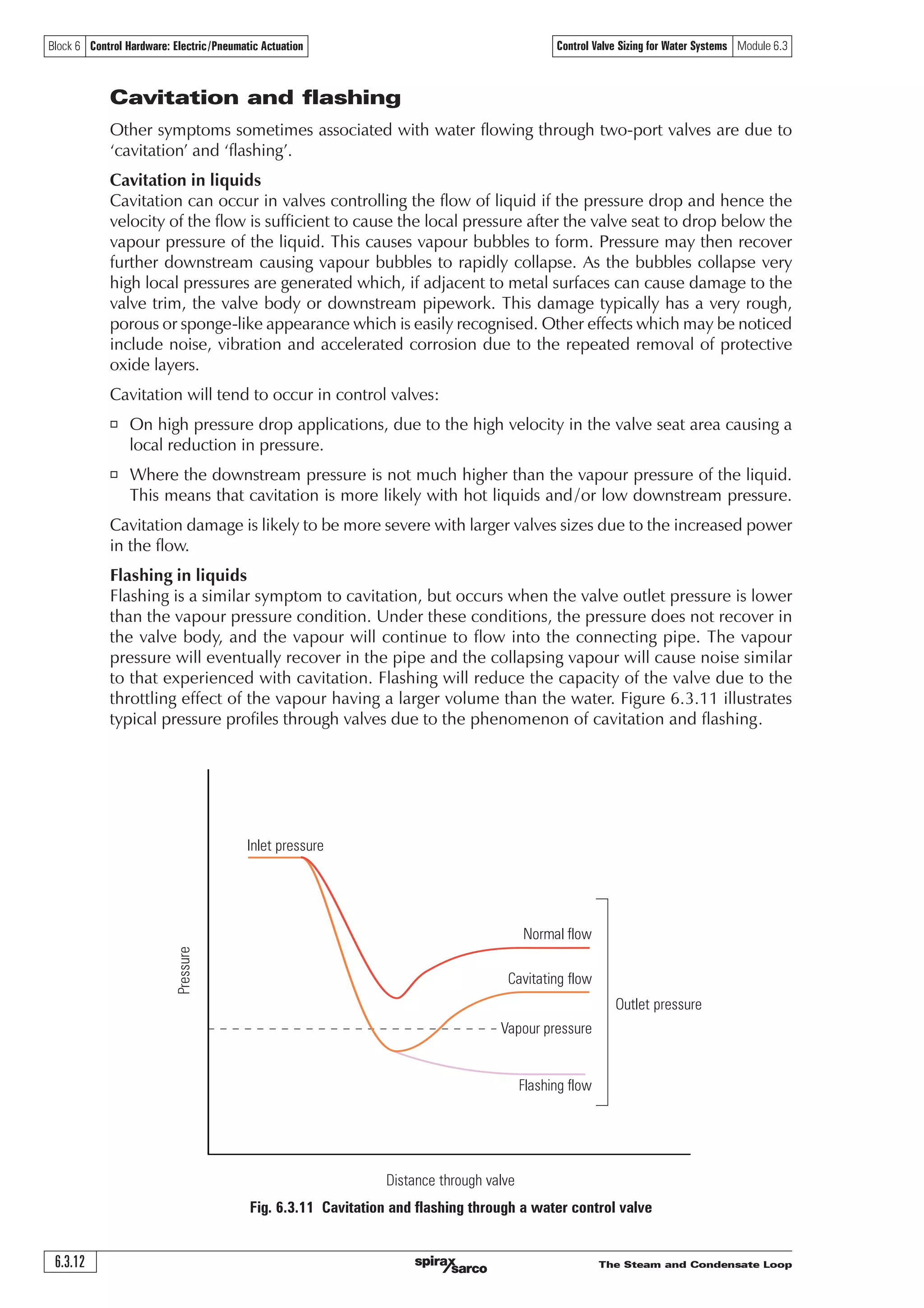 The Steam and Condensate Loop 6.3.11
Block 6 Control Hardware: Electric/Pneumatic Actuation Control Valve Sizing for Water Systems Module 6.3
Three-port
diverting valve
Three-port
mixing valve
Heat
source
Pump
Load
Heat
source
Pump
LoadDP2
DP1
DP1
DP2
Three-port control valves and valve authority
Three-port control valves are used in either mixing or diverting applications, as explained
previously in this Module. When selecting a valve for a diverting application:
o A hugely undersized three-port control valve will incur high pumping costs, and small
increments of movement will have an effect on the quantity of liquid directed through each
of the discharge ports.
o A hugely oversized valve will reduce the pumping costs, but valve movement at the beginning,
and end, of the valve travel will have minimal effect on the distribution of the liquid. This
could result in inaccurate control with large sudden changes in load. An unnecessarily oversized
valve will also be more expensive than one adequately sized.
The same logic can be applied to mixing applications.
Again, the valve authority will provide a compromise between these two extremes.
With three-port valves, valve authority is always calculated using P2 in relation to the circuit with
the variable flowrate. Figure 6.3.10 shows this schematically.
Fig. 6.3.10 Valve authority diagrams showing three-port valves
Note: Because mixing and diverting applications use three-port valves in a ‘balanced’ circuit,
the pressure drop expected over a three-port valve is usually significantly less than
with a two-port valve.
As a rough guide:
o A three-port valve will be ‘line sized’ when based on water travelling at recommended velocities
(Typically ranging from 1 m/s at DN25 to 2 m/s at DN150).
o 10 kPa may be regarded as typical pressure drop across a three-port control valve.
o Aim for valve authority (N) to be between 0.2 and 0.5, the closer to 0.5 the better.
AB
A
B
B
A
AB
 