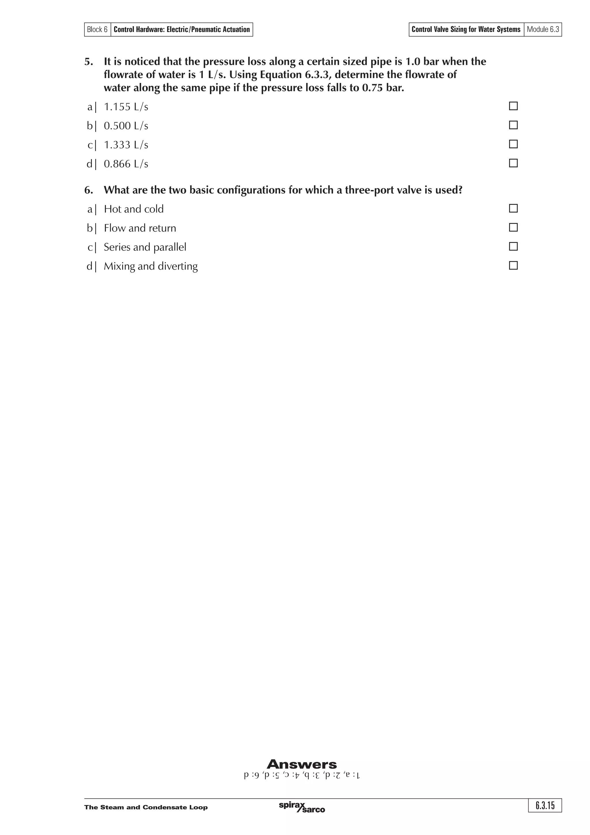 The Steam and Condensate Loop6.3.14
Control Valve Sizing for Water Systems Module 6.3Block 6 Control Hardware: Electric/Pneumatic Actuation
Questions
1. In the arrangement shown below, what will be the effect of omitting the balance valve?
a| The pump curve will change as the control valve diverts more of the flow
through the balancing pipe ¨
b| Short circuiting and starvation of water to the process ¨
c| The pump must be repositioned to the process outlet ¨
d| None ¨
2. What is the optimum range of valve authority?
a| 0 – 0.2 ¨
b| 0.2 – 1.0 ¨
c| 0.5 – 1.0 ¨
d| 0.2 – 0.5 ¨
3. Calculate the valve authority if DP1 = 15 kPa and DP2 = 45 kPa
a| 0.75 ¨
b| 0.25 ¨
c| 0.33 ¨
d| 3.0 ¨
4. Water flowing through a fully open valve at a rate of 5 m³/h creates
a differential pressure of 0.25 bar across the valve. What is the valve Kvs?
a| 20 ¨
b| 1.25 ¨
c| 10 ¨
d| 80 ¨
Variable
flowrate
loop
Hot water boiler
Pump
A
B
AB
Point X
Constant
flowrate
loop
Balancing line
Balancing
valve
Control valve
 