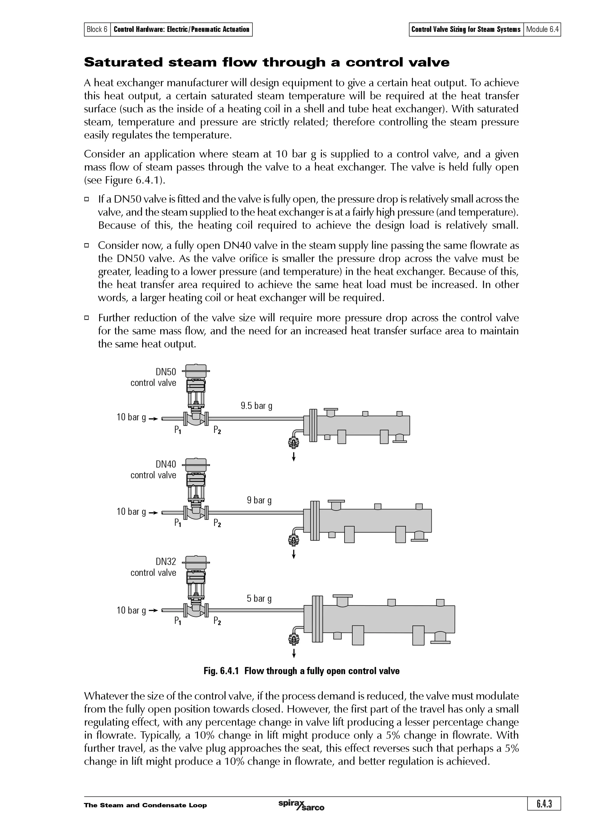 The Steam and Condensate Loop6.4.2
Block 6 Control Hardware: Electric/Pneumatic Actuation Control Valve Sizing for Steam Systems Module 6.4
Equation 2.5.3Ã2ÃVÃ6Ã U0Å '
Control Valve Sizing for Steam Systems
Before discussing the sizing of control valves for steam systems, it is useful to review the
characteristics of steam in a heat transfer application.
o Steam is supplied at a specific pressure to the upstream side of the control valve through
which it passes to a heat exchanger, also operating at a specific pressure.
o Steam passes through the control valve and into the steam space of the equipment where it
comes into contact with the heat transfer surfaces.
o Steam condenses on the heat transfer surfaces, creating condensate.
o The volume of condensate is very much less than steam. This means that when steam condenses,
the pressure in the steam space is reduced.
o The reduced pressure in the steam space means that a pressure difference exists across the
control valve, and steam will flow from the high-pressure zone (upstream of the control valve)
to the lower pressure zone (the steam space in the equipment) in some proportion to the
pressure difference and, ideally, balancing the rate at which steam is condensing.
o The rate of steam flow into the equipment is governed by this pressure difference and the
valve orifice size. Should, at any time, the flowrate of steam through the valve be less than the
condensing rate (perhaps the valve is too small), the steam pressure and the heat transfer rate
in the heat exchanger will fall below that which is required; the heat exchanger will not be
able to satisfy the heat load.
o If a modulating control system is used, as the temperature of the process approaches the
controller set point, the controller will close the valve by a related amount, thereby reducing
the steam flowrate to maintain the lower pressure required to sustain a lower heat load. (The
action of opening and closing the valve is often referred to as increasing or decreasing the
‘valve lift’; this is explained in more detail in Module 6.5, ‘Control Valve Characteristics’).
o Closing the valve reduces the mass flow. The steam pressure falls in the steam space and
so too the steam temperature. This means that a smaller difference in temperature exists
between the steam and the process, so the rate of heat transfer is reduced, in accordance
with Equation 2.5.3.
Where:
Q = Heat transferred per unit time (W (J/s))
U = Overall heat transfer coefficient (W/m2 °C)
A = Heat transfer area (m2)
DTM = Mean temperature difference between the steam and secondary fluid (°C)
The overall heat transfer coefficient (U) does not change very much during the process, and the
area (A) is fixed, so if the mean temperature difference (DTM) is reduced, then the heat transfer
from the steam to the secondary fluid is also reduced.
 