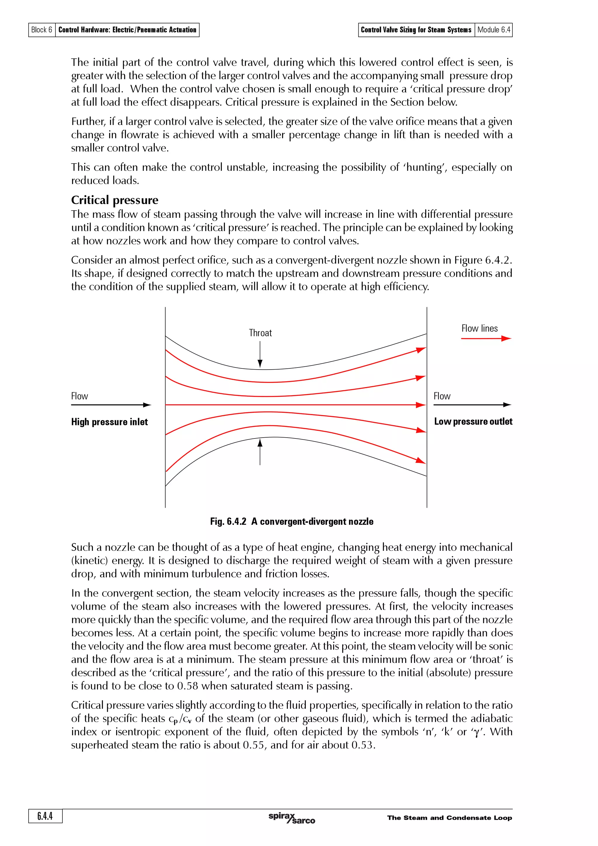 The Steam and Condensate Loop 6.4.3
Block 6 Control Hardware: Electric/Pneumatic Actuation Control Valve Sizing for Steam Systems Module 6.4
10 bar g
P1 P2
DN50
control valve
9.5 bar g
10 bar g
P1 P2
DN40
control valve
9 bar g
10 bar g
P1 P2
DN32
control valve
5 bar g
Saturated steam flow through a control valve
A heat exchanger manufacturer will design equipment to give a certain heat output. To achieve
this heat output, a certain saturated steam temperature will be required at the heat transfer
surface (such as the inside of a heating coil in a shell and tube heat exchanger). With saturated
steam, temperature and pressure are strictly related; therefore controlling the steam pressure
easily regulates the temperature.
Consider an application where steam at 10 bar g is supplied to a control valve, and a given
mass flow of steam passes through the valve to a heat exchanger. The valve is held fully open
(see Figure 6.4.1).
o If a DN50 valve is fitted and the valve is fully open, the pressure drop is relatively small across the
valve, and the steam supplied to the heat exchanger is at a fairly high pressure (and temperature).
Because of this, the heating coil required to achieve the design load is relatively small.
o Consider now, a fully open DN40 valve in the steam supply line passing the same flowrate as
the DN50 valve. As the valve orifice is smaller the pressure drop across the valve must be
greater, leading to a lower pressure (and temperature) in the heat exchanger. Because of this,
the heat transfer area required to achieve the same heat load must be increased. In other
words, a larger heating coil or heat exchanger will be required.
o Further reduction of the valve size will require more pressure drop across the control valve
for the same mass flow, and the need for an increased heat transfer surface area to maintain
the same heat output.
Fig. 6.4.1 Flow through a fully open control valve
Whatever the size of the control valve, if the process demand is reduced, the valve must modulate
from the fully open position towards closed. However, the first part of the travel has only a small
regulating effect, with any percentage change in valve lift producing a lesser percentage change
in flowrate. Typically, a 10% change in lift might produce only a 5% change in flowrate. With
further travel, as the valve plug approaches the seat, this effect reverses such that perhaps a 5%
change in lift might produce a 10% change in flowrate, and better regulation is achieved.
 
