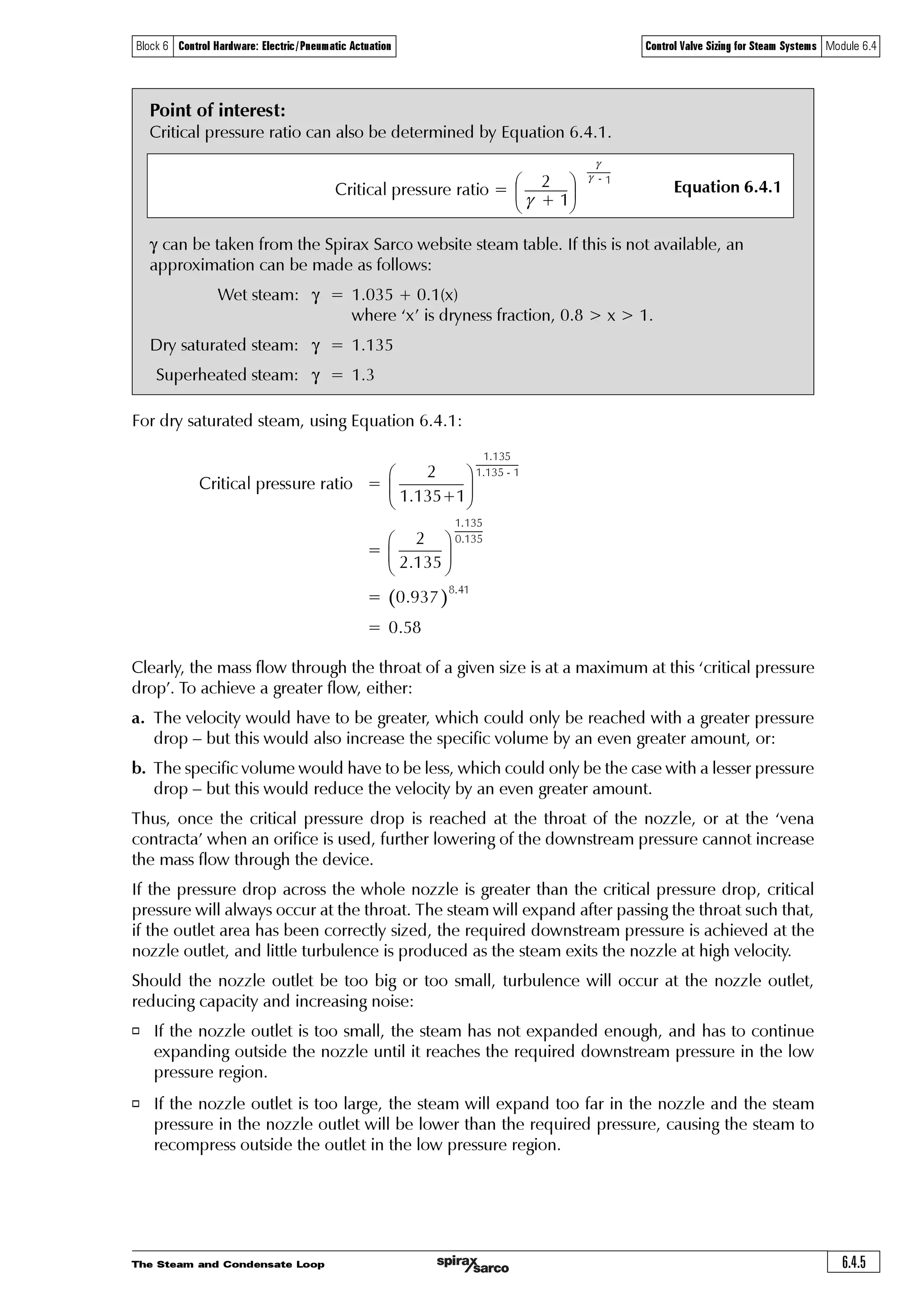 The Steam and Condensate Loop6.4.4
Block 6 Control Hardware: Electric/Pneumatic Actuation Control Valve Sizing for Steam Systems Module 6.4
The initial part of the control valve travel, during which this lowered control effect is seen, is
greater with the selection of the larger control valves and the accompanying small pressure drop
at full load. When the control valve chosen is small enough to require a ‘critical pressure drop’
at full load the effect disappears. Critical pressure is explained in the Section below.
Further, if a larger control valve is selected, the greater size of the valve orifice means that a given
change in flowrate is achieved with a smaller percentage change in lift than is needed with a
smaller control valve.
This can often make the control unstable, increasing the possibility of ‘hunting’, especially on
reduced loads.
Critical pressure
The mass flow of steam passing through the valve will increase in line with differential pressure
until a condition known as ‘critical pressure’ is reached. The principle can be explained by looking
at how nozzles work and how they compare to control valves.
Consider an almost perfect orifice, such as a convergent-divergent nozzle shown in Figure 6.4.2.
Its shape, if designed correctly to match the upstream and downstream pressure conditions and
the condition of the supplied steam, will allow it to operate at high efficiency.
Fig. 6.4.2 A convergent-divergent nozzle
Such a nozzle can be thought of as a type of heat engine, changing heat energy into mechanical
(kinetic) energy. It is designed to discharge the required weight of steam with a given pressure
drop, and with minimum turbulence and friction losses.
In the convergent section, the steam velocity increases as the pressure falls, though the specific
volume of the steam also increases with the lowered pressures. At first, the velocity increases
more quickly than the specific volume, and the required flow area through this part of the nozzle
becomes less. At a certain point, the specific volume begins to increase more rapidly than does
the velocity and the flow area must become greater. At this point, the steam velocity will be sonic
and the flow area is at a minimum. The steam pressure at this minimum flow area or ‘throat’ is
described as the ‘critical pressure’, and the ratio of this pressure to the initial (absolute) pressure
is found to be close to 0.58 when saturated steam is passing.
Critical pressure varies slightly according to the fluid properties, specifically in relation to the ratio
of the specific heats cp /cv of the steam (or other gaseous fluid), which is termed the adiabatic
index or isentropic exponent of the fluid, often depicted by the symbols ‘n’, ‘k’ or ‘g’. With
superheated steam the ratio is about 0.55, and for air about 0.53.
Flow
High pressure inlet
Throat Flow lines
Flow
Low pressure outlet
 