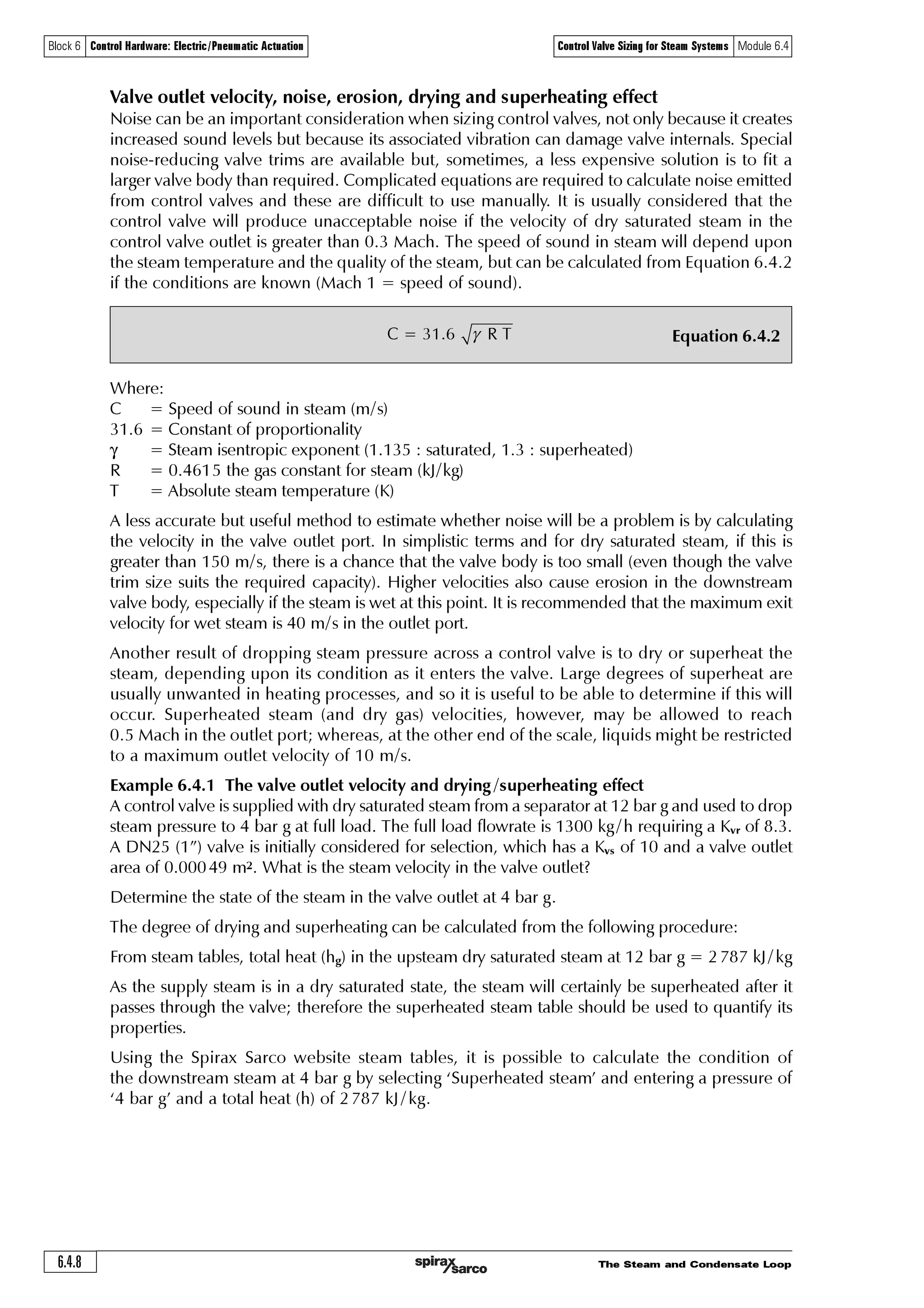 The Steam and Condensate Loop 6.4.7
Block 6 Control Hardware: Electric/Pneumatic Actuation Control Valve Sizing for Steam Systems Module 6.4
Fig. 6.4.5 The convergent-divergent-convergent valve body
Divergent section
to the ‘chamber’
Convergent section
to the ‘outlet port’
High pressure
inlet pipe
Flow
Low pressure
outlet pipe
Divergent section
in the plug - seat area
Valve throat
Flow
Convergent section
to the valve throat
When the pressure drop across a valve is greater than critical, noise can be generated by the large
instantaneous exchange from kinetic energy to heat energy in the low pressure region, sometimes
exacerbated by the presence of supersonic steam.
Nozzles and control valves have different purposes. The nozzle is primarily designed to increase
steam velocity in order to produce work (perhaps to turn a turbine blade), so the velocity of
steam leaving the nozzle is required to remain high.
In contrast, the control valve is a flow restricting or ‘throttling’ device designed to produce a
significant pressure drop in the steam. The velocity of steam passing out of a control valve throat
will behave in a similar fashion to that of the steam passing out of the throat of a convergent-
divergent nozzle; in that it will increase as the steam expands in the diverging area between the
plug and seat immediately after the throat. If the pressure drop across the valve is greater than
critical pressure drop, the steam velocity will increase to supersonic in this area, as the pressure
here is less than that at the throat.
Past this point, the steam passes into the relatively large chamber encased by the valve body (the
low pressure region), which is at a higher pressure due to the backpressure imposed by the
connecting pipework, causing the velocity and kinetic energy to fall rapidly. In accordance with
the steady flow energy equation (SFEE), this increases the steam enthalpy to almost that at the
valve entrance port. A slight difference is due to energy lost to friction in passing through the
valve.
From this point, the valve body converges to port the steam flow to the valve outlet, and
the pressure (and density) approach the pressure (and density) in the downstream pipe. As this
pressure stabilises, so does the velocity, relative to the cross sectional area of the valve outlet port.
The relative change in volume through the valve is represented by the dotted lines in the schematic
diagram shown in Figure 6.4.5.
Low
pressure
region
 