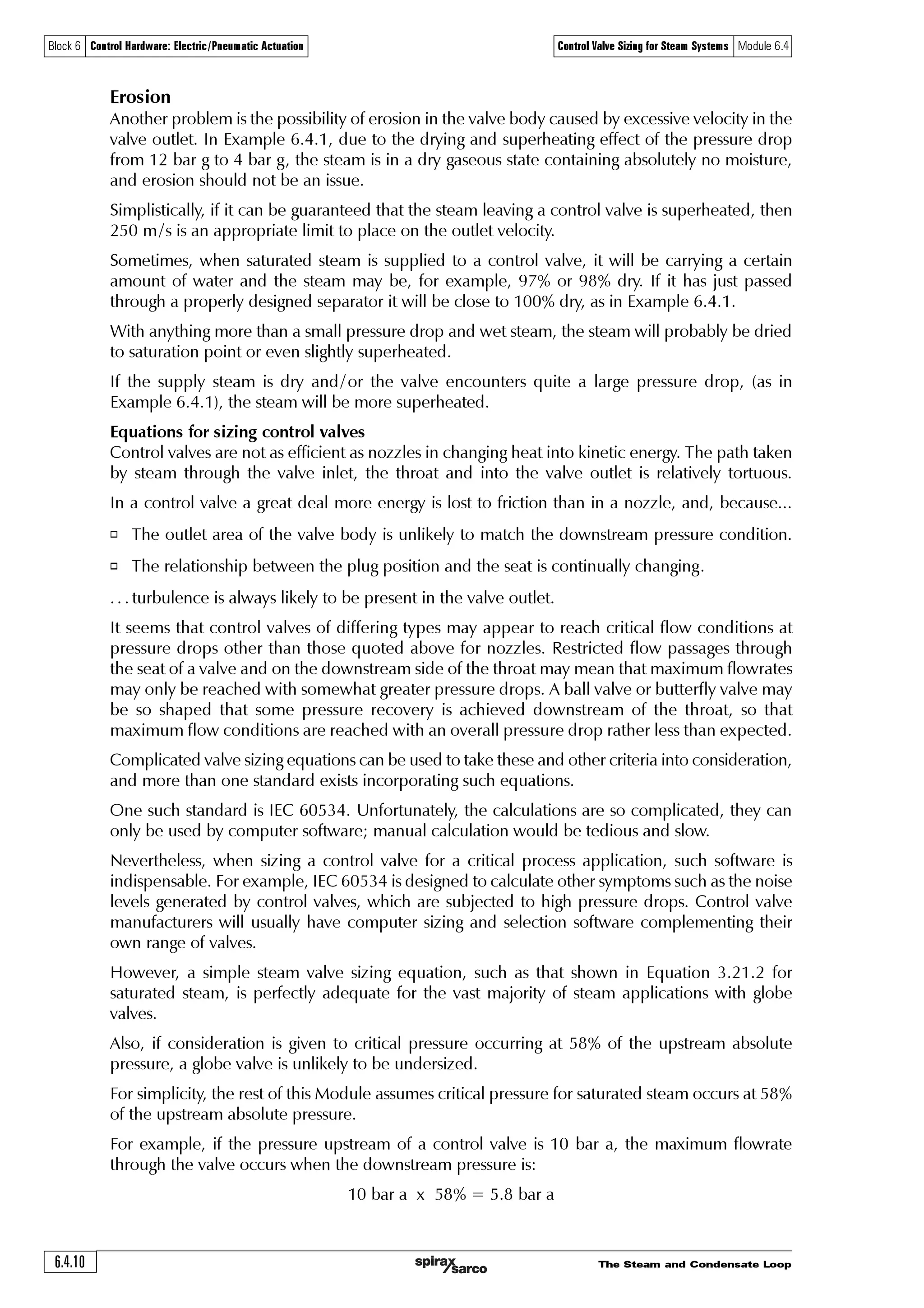 The Steam and Condensate Loop 6.4.9
Block 6 Control Hardware: Electric/Pneumatic Actuation Control Valve Sizing for Steam Systems Module 6.4
Equation 6.4.2
By entering these values, the steam table returns the result of superheated steam at 4 bar g with
16.9 degrees of superheat (442 K). (Further details on how to determine the downstream state
are given in Module 2.3 ‘Superheated steam’.
Specific volume of superheated steam, 4 bar g, 442 K is 0.391 8 m3 / kg (from the steam table).
The volumetric flow = 1300 kg / h x 0.391 8 m3 / kg
= 509.3 m3/h
= 0.1415 m3/s
Valve outlet velocity =
Volumetric flowrate
Outlet area
=
0.1415 m3 / s
0.00049 m2
= 289 m/ s
It is necessary to see if this velocity is less than 0.5 Mach, the limit placed on valve outlet velocities
for superheated steam.
The speed of sound (Mach 1) can be calculated from Equation 6.4.2.
8Ã2Ã %Ã ÃSÃUγ
A value of 1.3 is chosen for the isentropic exponent ‘g’ due to the steam in the valve outlet being
superheated.
R is the gas constant for steam 0.461 5 kJ /kg
T is the absolute temperature of 442 K
Therefore the speed of sound in the valve outlet:
As the steam is superheated in the valve outlet, the criterion of 0.5 Mach is used to determine
whether the valve will be noisy.
0.5 x 515 = 257.5 m/s
As the expected velocity is 289 m/s and above the limit of 257.5 m/s, the DN25 valve would not
be suitable for this application if noise is an issue.
Consider the next largest valve, a DN32 (but with a 25 mm trim). The outlet area of this valve is
0.000 8 m2 (see Table 6.4.1).
Valve outlet velocity =
0.1 415 m3/s
= 177 m/s
0.000 8 m2
The DN32 bodied valve will be suitable because the outlet velocity is less than 0.5 Mach allowed
for superheated steam.
The same procedure can be used to determine the conditions of the downstream steam for other
upstream conditions. For instance, if the upstream steam is known to be wet, the downstream
condition might be wet, dry saturated or superheated, depending on the pressure drop. The
allowable outlet velocity will depend on the downstream steam condition as previously outlined
in this section, and observed in Example 6.4.2.
8Ã2Ã %Ã ÃSÃU
8Ã2Ã %Ã ÃÃ‘ÃÃ#% Ã$ÃÃ‘ÃÃ##!
8Ã2Ã %ÃÃ‘ÃÃ %!'
8Ã2Ã$ $Ã€†
γ
 
