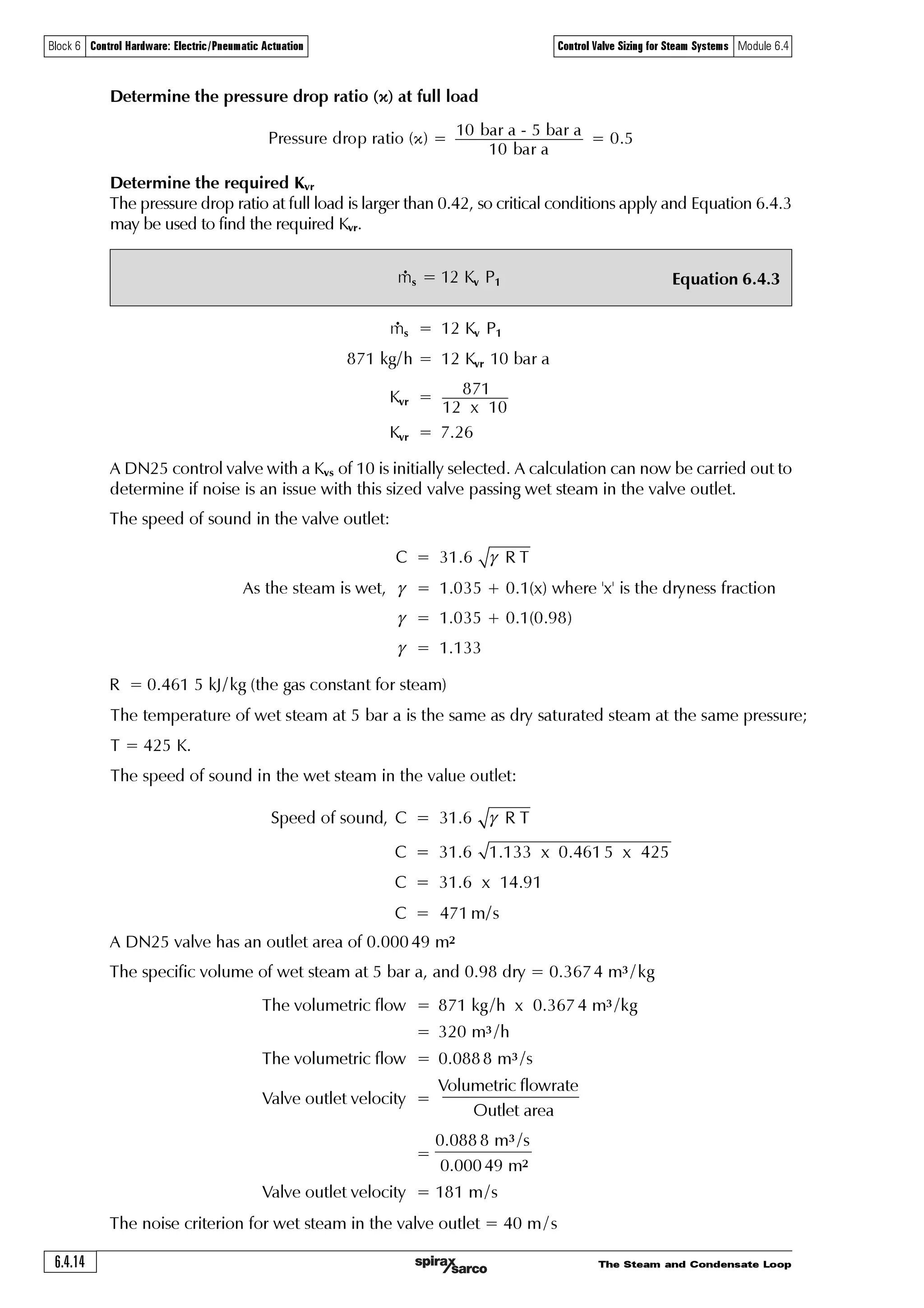 The Steam and Condensate Loop 6.4.13
Block 6 Control Hardware: Electric/Pneumatic Actuation Control Valve Sizing for Steam Systems Module 6.4
Example 6.4.2
A control valve is required for the application shown in Figure 6.4.7.
The shell and tube heat exchanger manufacturer specifies that a steam pressure of 5 bar absolute
is required in the tube bundle to satisfy a process demand of 500 kW.
Wet steam, at dryness 0.96 and 10 bar a, is available upstream of the control valve. Enthalpy of
evaporation (hfg ) at 5 bar a is 2108.23 kJ /kg.
Determine the steam flowrate
First, it is necessary to determine the steam state for the downstream condition of 5 bar a. By
entering wet steam at 10 bar a, and 0.96 dryness into the Spirax Sarco website wet steam table,
it can be seen that the total heat (hg) held in the 10 bar wet steam is 2 697.15 kJ / kg.
The heat exchanger design pressure is 5 bar a, and the total heat in dry saturated steam at this
pressure is 2 748.65 kJ/kg (from the steam table).
The total heat in the 10 bar steam (due to its ‘wetness’), is less than the total heat in saturated
steam at 5 bar, and so the lower pressure steam will not contain enough heat to be totally dry. The
dryness fraction of the lower pressure steam is the quotient of the two total heat figures.
Dryness fraction of the 5 bar a steam = 2 697.15 / 2748.65
= 0.98
The energy available for heat transfer at 5 bar a is 0.98 x hfg at 5 bar a
= 0.98 x 2 108.23 kJ/kg
= 2 066 kJ/ kg
The steam flowrate can now be determined from Equation 2.8.1, where hfg is the enthalpy of
evaporation available after accounting for wet steam.
Fig. 6.4.7 Control valve on steam supply to a shell and tube heat exchanger
Equation 2.8.1
G‚hqÃvÃxXÃÃ‘ÃÃÃ%
T‡rh€Ãsy‚…h‡rÃxt u
u Ãh‡Ã‚ƒr…h‡vtÃƒ…r††ˆ…r
=
IJ
Controller
Two port control valve
and actuators
Temperature
sensor
Steam
Trap set
Condensate
Heat exchanger
Heat
load
Pump
$ÃxX xE†
T‡rh€Ãsy‚…h‡rÃ2Ã Ã ÃÃ‘ÃÃÃ%Ã†u
!Ã%%ÃxExt xX
T‡rh€Ãsy‚…h‡rÃ2ÃÃ' Ãxt uÃ‚sÃr‡Ã†‡rh€
⎛ ⎞
⎜ ⎟
⎝ ⎠
 