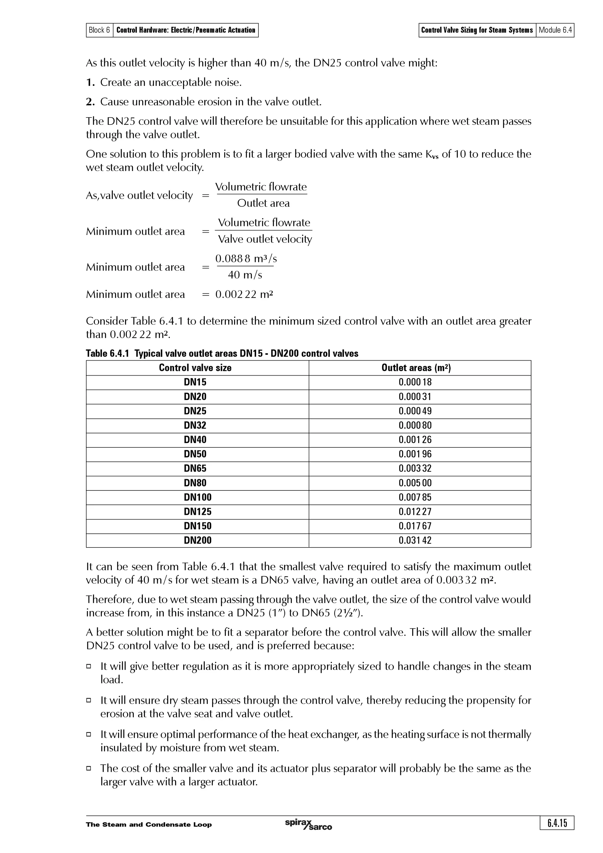 The Steam and Condensate Loop6.4.14
Block 6 Control Hardware: Electric/Pneumatic Actuation Control Valve Sizing for Steam Systems Module 6.4
Equation 6.4.3
Determine the pressure drop ratio (ƒ) at full load
Ã2Ã !ÃF ÃQV Y Ç
2 !ÃF ÃQ
' ÃxtuÃ2 !ÃF Ã Ãih…Ãh
'F 2 Ã!ÃÃ‘ÃÃ 
F 2 !%
V Y 
YU
YU
YU
Ã Ç
Determine the required Kvr
The pressure drop ratio at full load is larger than 0.42, so critical conditions apply and Equation 6.4.3
may be used to find the required Kvr.
Ãih…ÃhÃÃ$Ãih…ÃhQ…r††ˆ…rÃq…‚ƒÃ…h‡v‚Ã Ã2Ã Ã2Ã$
Ãih…Ãh
e
A DN25 control valve with a Kvs of 10 is initially selected. A calculation can now be carried out to
determine if noise is an issue with this sized valve passing wet steam in the valve outlet.
The speed of sound in the valve outlet:
8 2  %Ã ÃSÃU
6†Ã‡urÃ†‡rh€Ãv†Ãr‡Ã 2 $ÃÃ ‘Ãur…rÃ‘Ãv†Ã‡urÃq…’r††Ãs…hp‡v‚
2 $ÃÃ ('
2  
γ
γ
γ
γ
Ã
Ã TƒrrqÃ‚sÃ†‚ˆq Ã8 2  %Ã ÃSÃU
8 2  %Ã  ÃÃ‘ÃÃ#% Ã$ÃÃ‘ÃÃ#!$
8 2  %ÃÃ‘ÃÃ #(
8 2 # Ã€†
γ
SÃÃ2Ã#% Ã$ÃxExtÃ‡urÃth†Ãp‚†‡h‡Ãs‚…Ã†‡rh€
UurÃ‡r€ƒr…h‡ˆ…rÃ‚sÃr‡Ã†‡rh€Ãh‡Ã$Ãih…ÃhÃv†Ã‡urÃ†h€rÃh†Ãq…’Ã†h‡ˆ…h‡rqÃ†‡rh€Ãh‡Ã‡urÃ†h€rÃƒ…r††ˆ…r0ÃÃ
UÃ2Ã#!$ÃF
UurÃ†ƒrrqÃ‚sÃ†‚ˆqÃvÃ‡urÃr‡Ã†‡rh€ÃvÃ‡urÃ‰hyˆrÃ‚ˆ‡yr‡)
A DN25 valve has an outlet area of 0.000 49 m2
The specific volume of wet steam at 5 bar a, and 0.98 dry = 0.3674 m3 /kg
The volumetric flow = 871 kg /h x 0.367 4 m3 /kg
= 320 m3 /h
The volumetric flow = 0.0888 m3 /s
Valve outlet velocity =
Volumetric flowrate
Outlet area
=
0.088 8 m3 /s
0.000 49 m2
Valve outlet velocity = 181 m/s
The noise criterion for wet steam in the valve outlet = 40 m /s
 