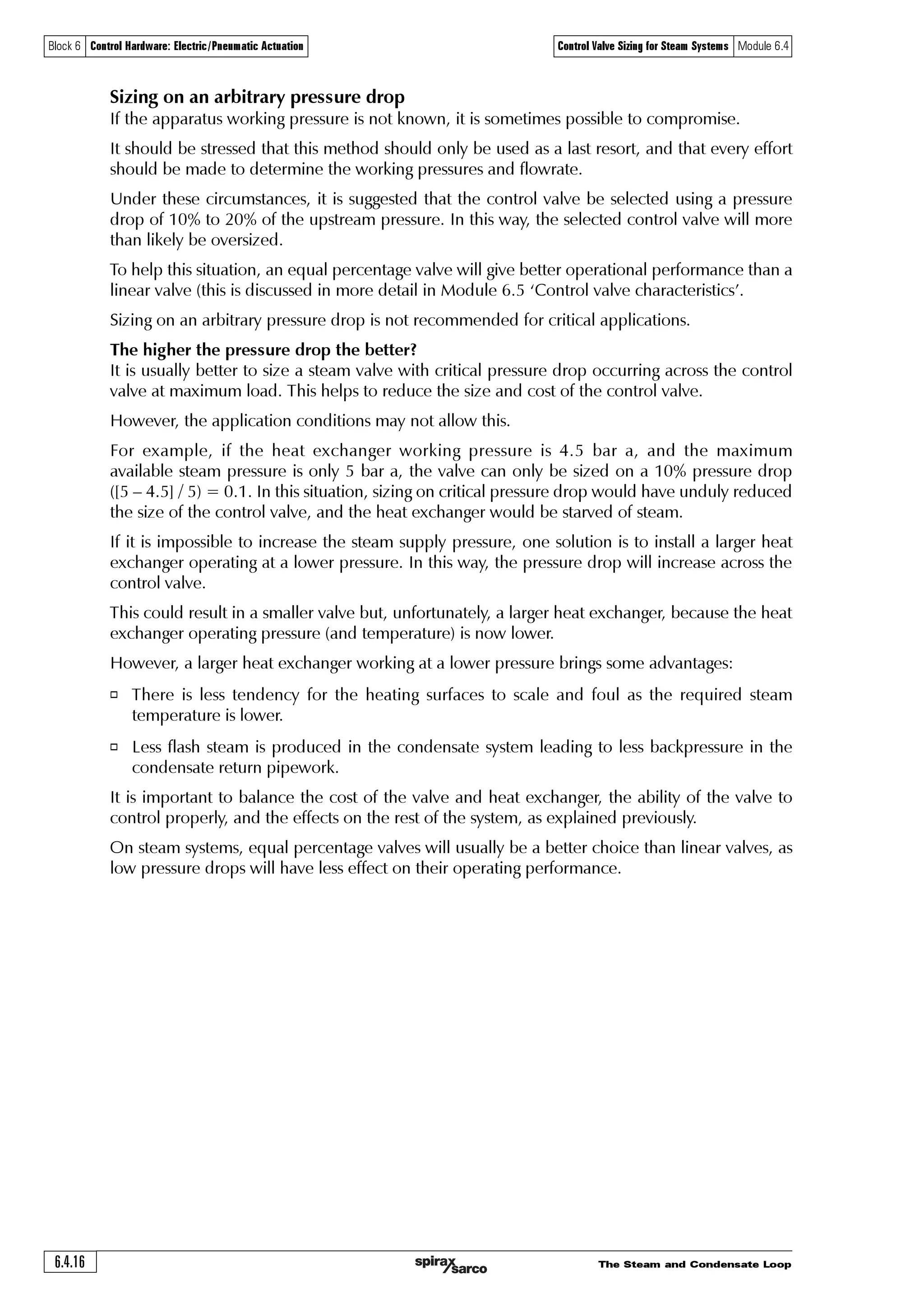 The Steam and Condensate Loop 6.4.15
Block 6 Control Hardware: Electric/Pneumatic Actuation Control Valve Sizing for Steam Systems Module 6.4
As this outlet velocity is higher than 40 m/s, the DN25 control valve might:
1. Create an unacceptable noise.
2. Cause unreasonable erosion in the valve outlet.
The DN25 control valve will therefore be unsuitable for this application where wet steam passes
through the valve outlet.
One solution to this problem is to fit a larger bodied valve with the same Kvs of 10 to reduce the
wet steam outlet velocity.
As,valve outlet velocity =
Volumetric flowrate
Outlet area
Minimum outlet area =
Volumetric flowrate
Valve outlet velocity
Minimum outlet area =
0.0888 m3 /s
40 m /s
Minimum outlet area = 0.00222 m2
Consider Table 6.4.1 to determine the minimum sized control valve with an outlet area greater
than 0.002 22 m2.
Table 6.4.1 Typical valve outlet areas DN15 - DN200 control valves
Control valve size Outlet areas (m2)
DN15 0.00018
DN20 0.00031
DN25 0.00049
DN32 0.00080
DN40 0.00126
DN50 0.00196
DN65 0.00332
DN80 0.00500
DN100 0.00785
DN125 0.01227
DN150 0.01767
DN200 0.03142
It can be seen from Table 6.4.1 that the smallest valve required to satisfy the maximum outlet
velocity of 40 m /s for wet steam is a DN65 valve, having an outlet area of 0.00332 m2.
Therefore, due to wet steam passing through the valve outlet, the size of the control valve would
increase from, in this instance a DN25 (1”) to DN65 (2½”).
A better solution might be to fit a separator before the control valve. This will allow the smaller
DN25 control valve to be used, and is preferred because:
o It will give better regulation as it is more appropriately sized to handle changes in the steam
load.
o It will ensure dry steam passes through the control valve, thereby reducing the propensity for
erosion at the valve seat and valve outlet.
o It will ensure optimal performance of the heat exchanger, as the heating surface is not thermally
insulated by moisture from wet steam.
o The cost of the smaller valve and its actuator plus separator will probably be the same as the
larger valve with a larger actuator.
 