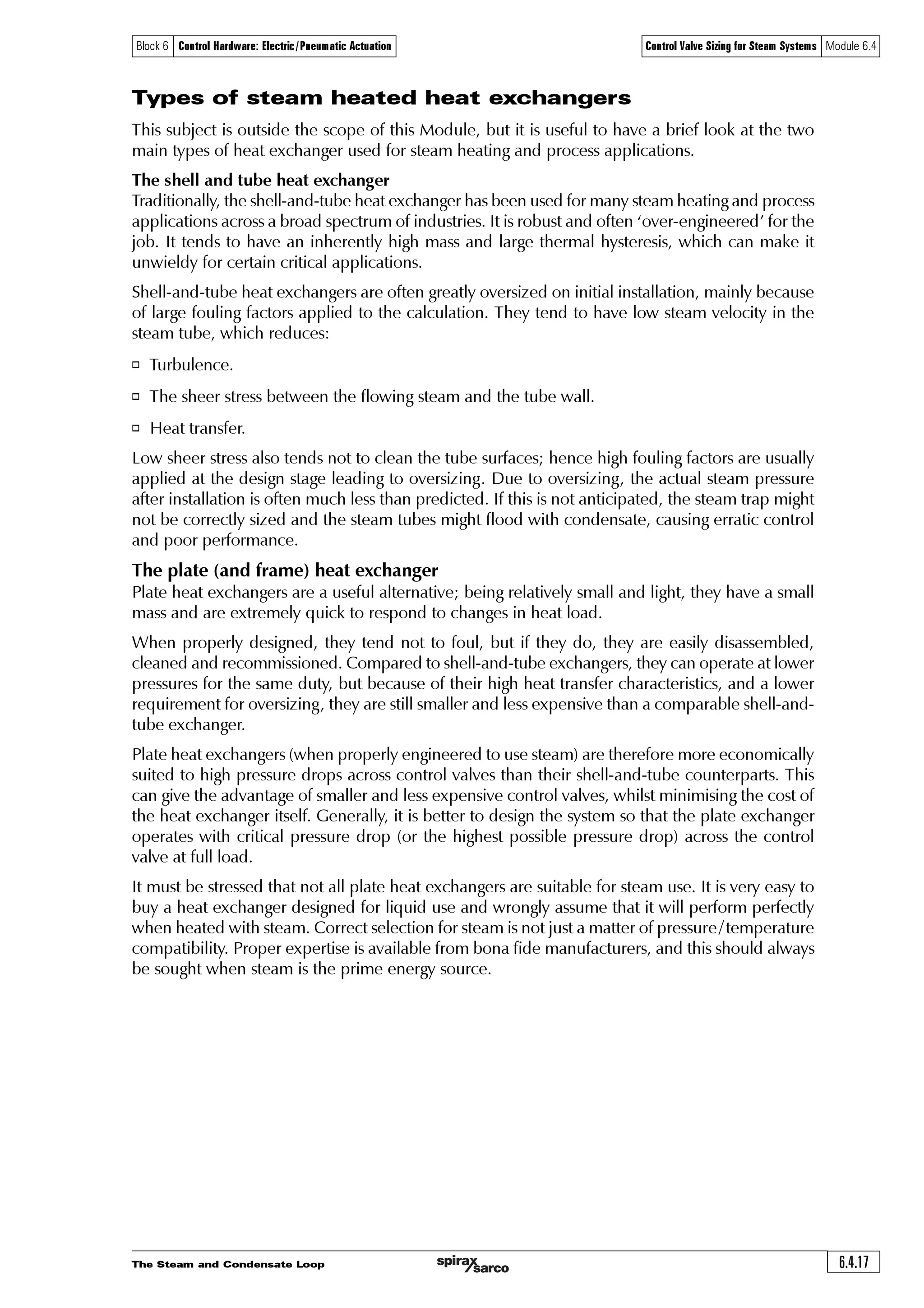 The Steam and Condensate Loop6.4.16
Block 6 Control Hardware: Electric/Pneumatic Actuation Control Valve Sizing for Steam Systems Module 6.4
Sizing on an arbitrary pressure drop
If the apparatus working pressure is not known, it is sometimes possible to compromise.
It should be stressed that this method should only be used as a last resort, and that every effort
should be made to determine the working pressures and flowrate.
Under these circumstances, it is suggested that the control valve be selected using a pressure
drop of 10% to 20% of the upstream pressure. In this way, the selected control valve will more
than likely be oversized.
To help this situation, an equal percentage valve will give better operational performance than a
linear valve (this is discussed in more detail in Module 6.5 ‘Control valve characteristics’.
Sizing on an arbitrary pressure drop is not recommended for critical applications.
The higher the pressure drop the better?
It is usually better to size a steam valve with critical pressure drop occurring across the control
valve at maximum load. This helps to reduce the size and cost of the control valve.
However, the application conditions may not allow this.
For example, if the heat exchanger working pressure is 4.5 bar a, and the maximum
available steam pressure is only 5 bar a, the valve can only be sized on a 10% pressure drop
([5 – 4.5] / 5) = 0.1. In this situation, sizing on critical pressure drop would have unduly reduced
the size of the control valve, and the heat exchanger would be starved of steam.
If it is impossible to increase the steam supply pressure, one solution is to install a larger heat
exchanger operating at a lower pressure. In this way, the pressure drop will increase across the
control valve.
This could result in a smaller valve but, unfortunately, a larger heat exchanger, because the heat
exchanger operating pressure (and temperature) is now lower.
However, a larger heat exchanger working at a lower pressure brings some advantages:
o There is less tendency for the heating surfaces to scale and foul as the required steam
temperature is lower.
o Less flash steam is produced in the condensate system leading to less backpressure in the
condensate return pipework.
It is important to balance the cost of the valve and heat exchanger, the ability of the valve to
control properly, and the effects on the rest of the system, as explained previously.
On steam systems, equal percentage valves will usually be a better choice than linear valves, as
low pressure drops will have less effect on their operating performance.
 