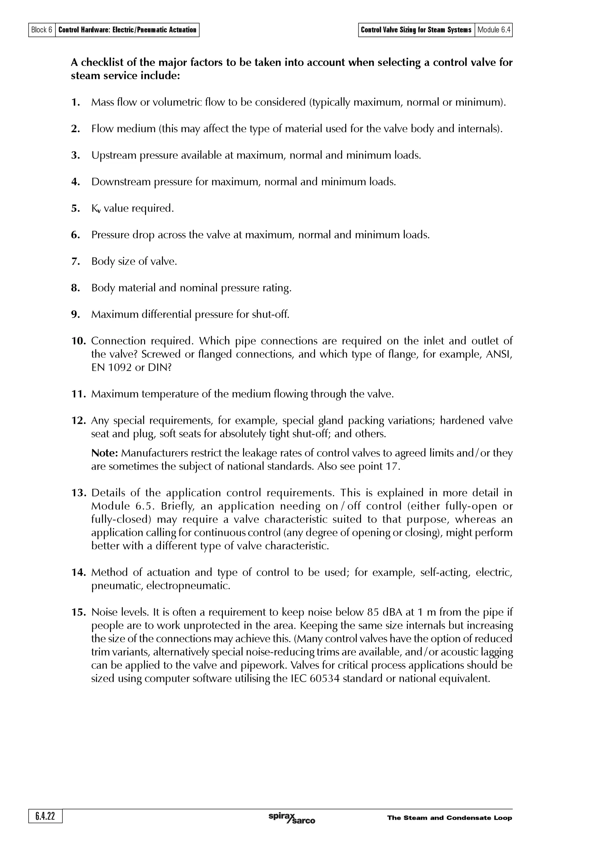 The Steam and Condensate Loop 6.4.21
Block 6 Control Hardware: Electric/Pneumatic Actuation Control Valve Sizing for Steam Systems Module 6.4
Selecting a control valve for steam service
The previous Section covered the procedure for sizing a control valve based on the flowrate it
needs to pass, and the pressure drop across the valve. From this data, the Kvs value of the control
valve can be obtained. Reference to the appropriate product literature will provide the information
needed to select the required valve size.
Control valve selection requires several other factors to be taken into account. The body material
must be selected to suit the application. Valves are available in cast iron, SG iron, bronze, steel,
stainless steel, and exotic materials for very special applications, for example titanium steel.
The design and material of the control valve must be suitable for the pressure of the system in
which it will be fitted. In Europe, most valves have a nominal pressure body rating, stipulated
by the letters ‘PN’ which actually means ‘Pression Nominale’. This relates to the maximum
pressure (bar gauge) the valve can withstand at a temperature of 120°C. The higher the
temperature, the lower the allowable pressure, resulting in a typical pressure / temperature
graph as shown in Figure 6.4.10.
It should be noted that the type of material used in manufacturing the control valve plays an
important part in the pressure / temperature chart. Typical limiting conditions are:
PN16 - Cast iron PN25 - SG iron PN40 - Cast steel
0
0 5 10 15 20 25
50
100
150
200
250
300
-10
Temperature°C
Pressure bar g
Typically, the control valve cannot be used if the pressure / temperature conditions are in this area.
Steam saturation curve
Fig. 6.4.10 An example of PN25 temperature/pressure limiting conditions
Body design conditions PN25
Maximum design pressure 300°C
Designed for a maximum cold hydraulic test pressure of 27.5 bar
The product must not be used in this region
The design thickness and body jointing methods also have an effect. For example, an SG iron
valve could have a PN16 rating and may also be available with a slightly different design, with a
PN25 rating. Local or national regulations may affect the limits, as may the type of connection
which is used.
 