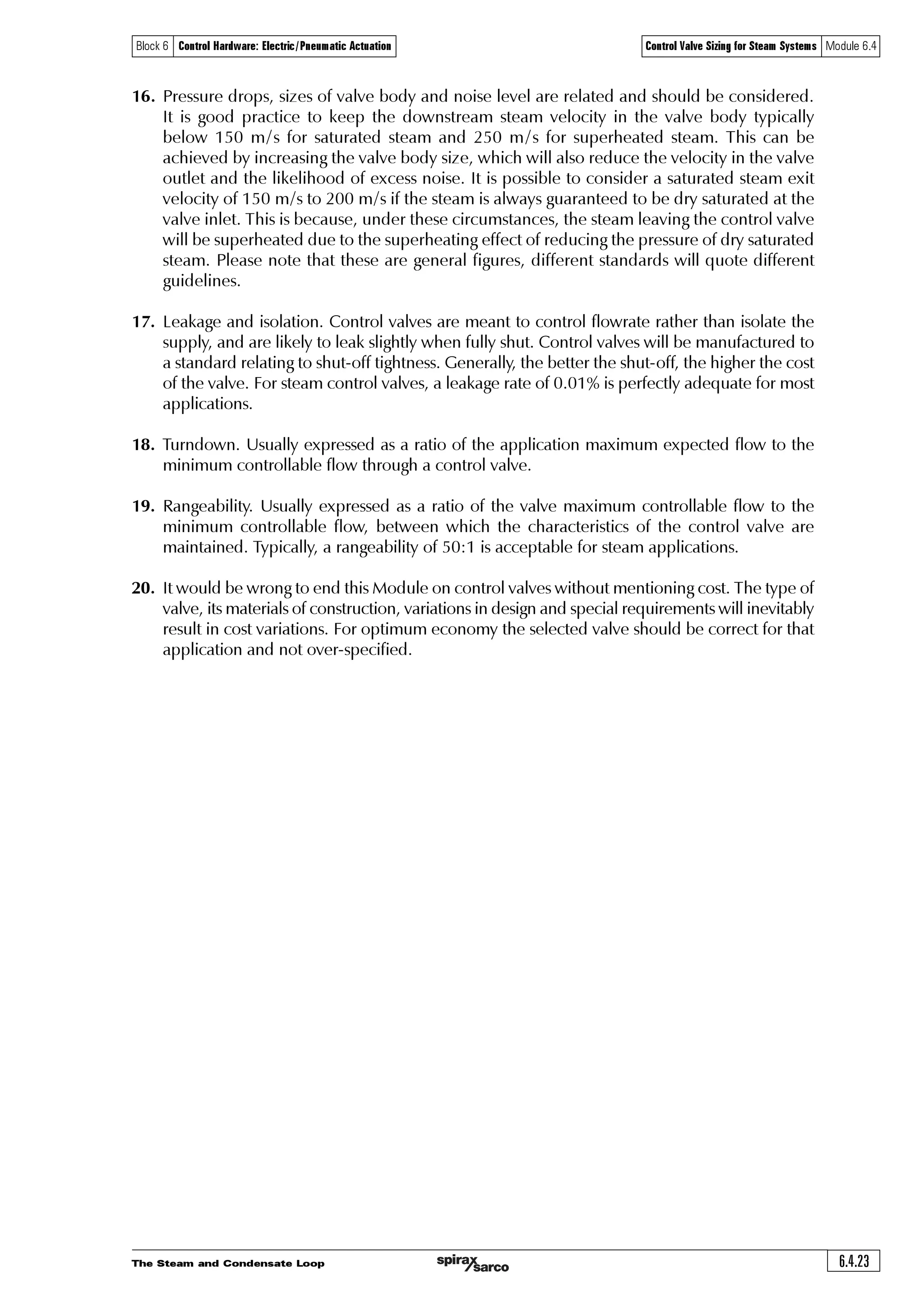 The Steam and Condensate Loop6.4.22
Block 6 Control Hardware: Electric/Pneumatic Actuation Control Valve Sizing for Steam Systems Module 6.4
A checklist of the major factors to be taken into account when selecting a control valve for
steam service include:
1. Mass flow or volumetric flow to be considered (typically maximum, normal or minimum).
2. Flow medium (this may affect the type of material used for the valve body and internals).
3. Upstream pressure available at maximum, normal and minimum loads.
4. Downstream pressure for maximum, normal and minimum loads.
5. Kv value required.
6. Pressure drop across the valve at maximum, normal and minimum loads.
7. Body size of valve.
8. Body material and nominal pressure rating.
9. Maximum differential pressure for shut-off.
10. Connection required. Which pipe connections are required on the inlet and outlet of
the valve? Screwed or flanged connections, and which type of flange, for example, ANSI,
EN 1092 or DIN?
11. Maximum temperature of the medium flowing through the valve.
12. Any special requirements, for example, special gland packing variations; hardened valve
seat and plug, soft seats for absolutely tight shut-off; and others.
Note: Manufacturers restrict the leakage rates of control valves to agreed limits and/or they
are sometimes the subject of national standards. Also see point 17.
13. Details of the application control requirements. This is explained in more detail in
Module 6.5. Briefly, an application needing on / off control (either fully-open or
fully-closed) may require a valve characteristic suited to that purpose, whereas an
application calling for continuous control (any degree of opening or closing), might perform
better with a different type of valve characteristic.
14. Method of actuation and type of control to be used; for example, self-acting, electric,
pneumatic, electropneumatic.
15. Noise levels. It is often a requirement to keep noise below 85 dBA at 1 m from the pipe if
people are to work unprotected in the area. Keeping the same size internals but increasing
the size of the connections may achieve this. (Many control valves have the option of reduced
trim variants, alternatively special noise-reducing trims are available, and/or acoustic lagging
can be applied to the valve and pipework. Valves for critical process applications should be
sized using computer software utilising the IEC 60534 standard or national equivalent.
 