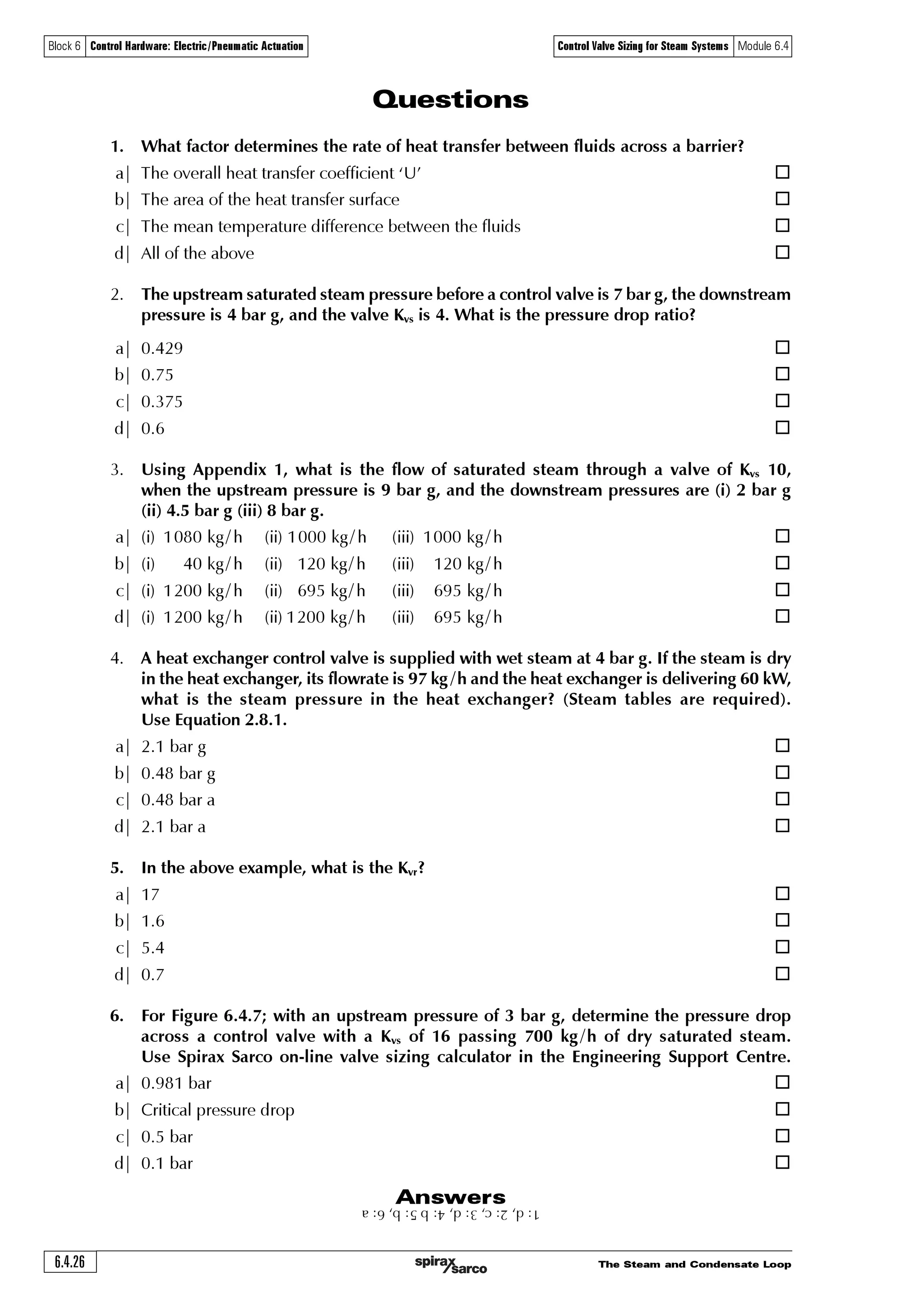 The Steam and Condensate Loop 6.4.25
Block 6 Control Hardware: Electric/Pneumatic Actuation Control Valve Sizing for Steam Systems Module 6.4
Appendix 2 Superheated steam valve sizing chart
0.8
1
2
3
4
5
8
10
20
30
40
50
80
10
20
30
40
50
80
100
200
300
400
500
800
1000
2 000
3 000
4 000
5 000
8 000
10 000
20 000
30 000
40 000
50 000
80 000
200 150 50100 0
Critical pressure drop line
0.1
0.2 0.3 0.5 1 2 3 5
10
20 30
Pressure drop bar
0.4
1.6
2.5
4.0
6.3
25
Kv = 1.0
Kv = 10
16
63Kv = 100
160
250
400
40
This sizing chart is empirical and should not be used for critical applications
Inletpressurebara(absolute)
Superheat °C
Steamflowkg/h(÷3600=kg/s)
 