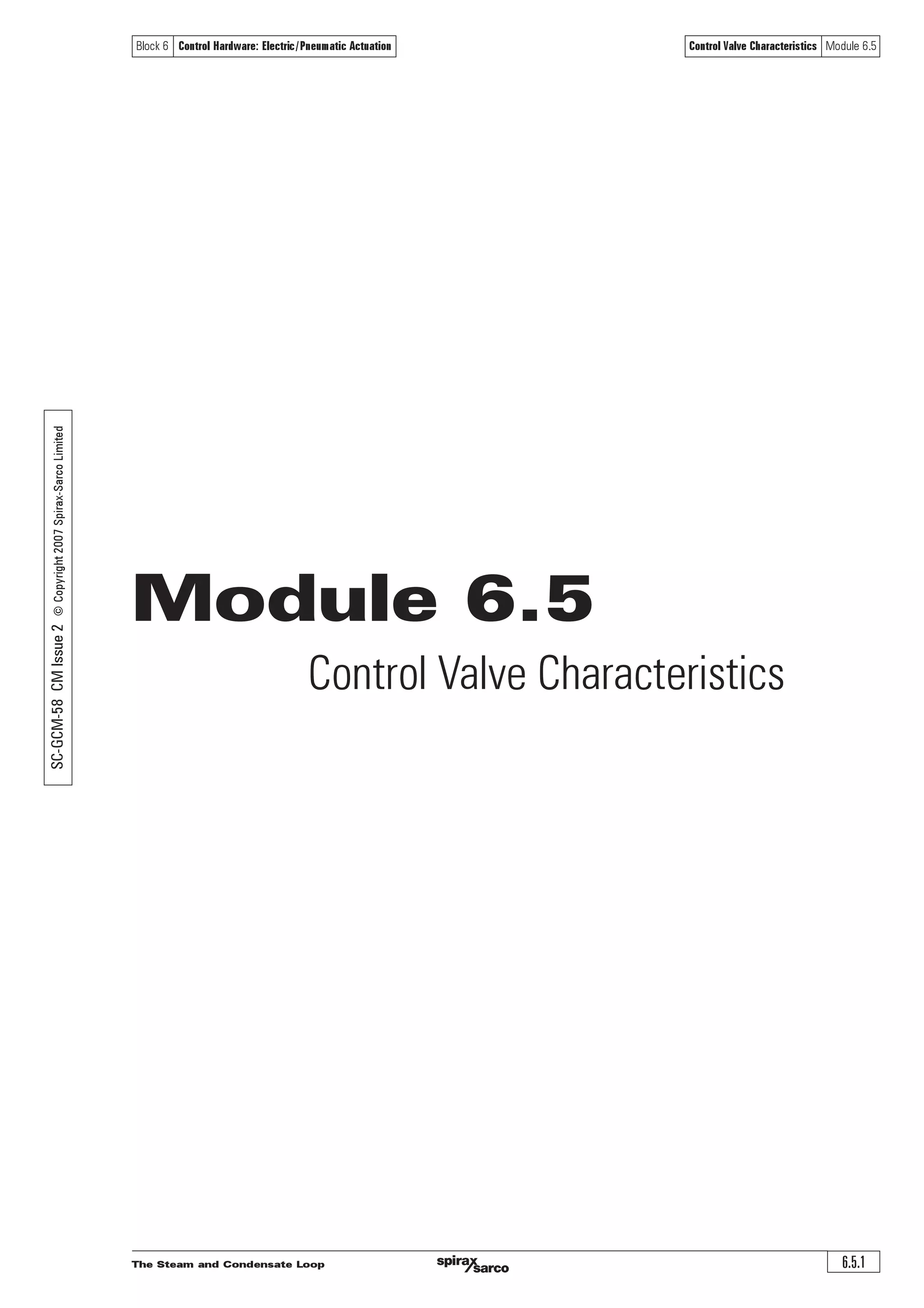 The Steam and Condensate Loop6.4.26
Block 6 Control Hardware: Electric/Pneumatic Actuation Control Valve Sizing for Steam Systems Module 6.4
1:d,2:c,3:d,4:b5:b,6:a Answers
Questions
1. What factor determines the rate of heat transfer between fluids across a barrier?
a| The overall heat transfer coefficient ‘U’ ¨
b| The area of the heat transfer surface ¨
c| The mean temperature difference between the fluids ¨
d| All of the above ¨
2. The upstream saturated steam pressure before a control valve is 7 bar g, the downstream
pressure is 4 bar g, and the valve Kvs is 4. What is the pressure drop ratio?
a| 0.429 ¨
b| 0.75 ¨
c| 0.375 ¨
d| 0.6 ¨
3. Using Appendix 1, what is the flow of saturated steam through a valve of Kvs 10,
when the upstream pressure is 9 bar g, and the downstream pressures are (i) 2 bar g
(ii) 4.5 bar g (iii) 8 bar g.
a| (i) 1080 kg / h (ii) 1000 kg / h (iii) 1000 kg / h ¨
b| (i) 40 kg / h (ii) 120 kg/ h (iii) 120 kg / h ¨
c| (i) 1200 kg / h (ii) 695 kg/ h (iii) 695 kg / h ¨
d| (i) 1200 kg / h (ii) 1200 kg / h (iii) 695 kg / h ¨
4. A heat exchanger control valve is supplied with wet steam at 4 bar g. If the steam is dry
in the heat exchanger, its flowrate is 97 kg/h and the heat exchanger is delivering 60 kW,
what is the steam pressure in the heat exchanger? (Steam tables are required).
Use Equation 2.8.1.
a| 2.1 bar g ¨
b| 0.48 bar g ¨
c| 0.48 bar a ¨
d| 2.1 bar a ¨
5. In the above example, what is the Kvr?
a| 17 ¨
b| 1.6 ¨
c| 5.4 ¨
d| 0.7 ¨
6. For Figure 6.4.7; with an upstream pressure of 3 bar g, determine the pressure drop
across a control valve with a Kvs of 16 passing 700 kg/h of dry saturated steam.
Use Spirax Sarco on-line valve sizing calculator in the Engineering Support Centre.
a| 0.981 bar ¨
b| Critical pressure drop ¨
c| 0.5 bar ¨
d| 0.1 bar ¨
 