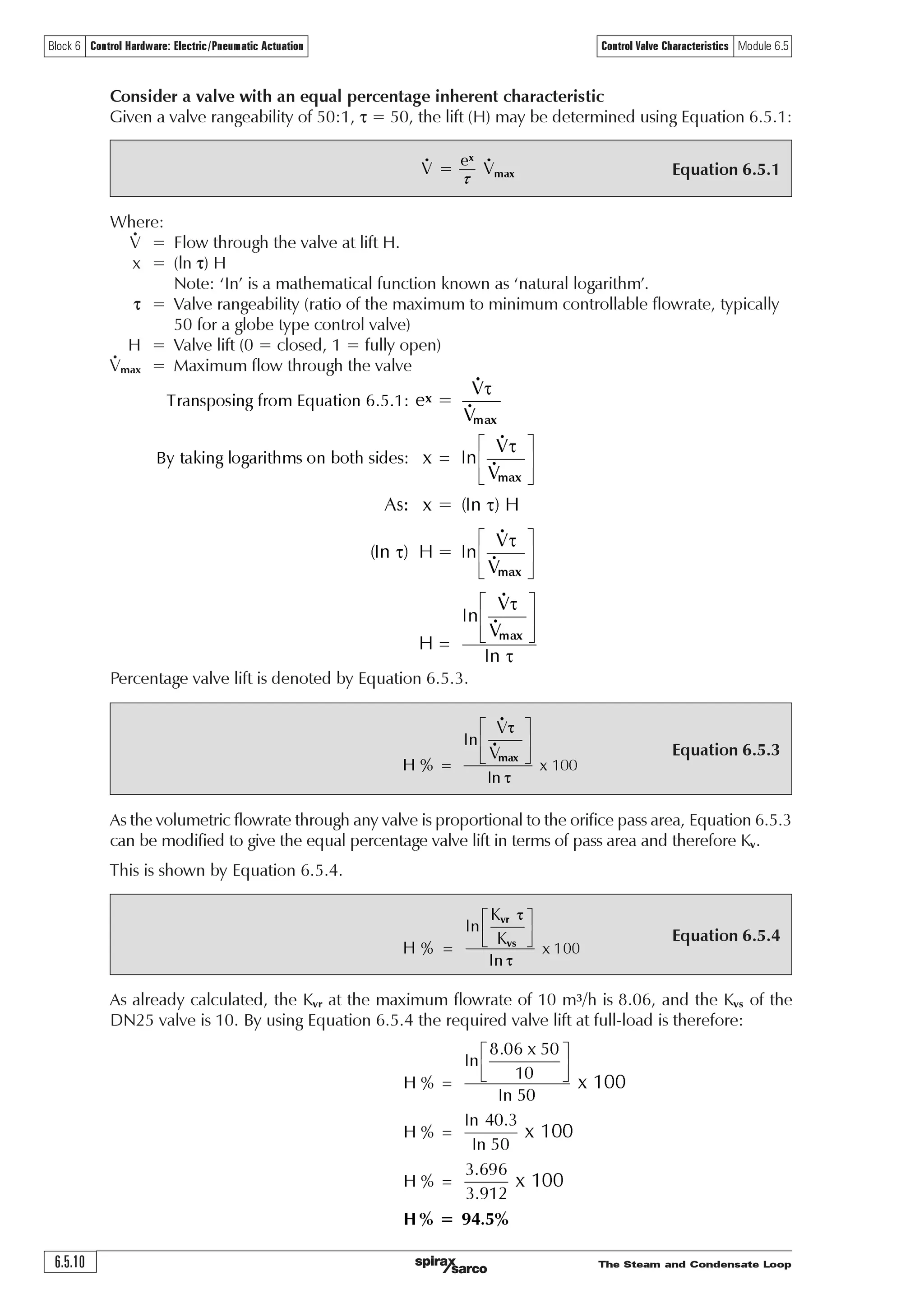 The Steam and Condensate Loop 6.5.9
Block 6 Control Hardware: Electric/Pneumatic Actuation Control Valve Characteristics Module 6.5
10
9
8
7
6
5
4
3
2
1
0
0 20 40 60 80 100
Fig. 6.5.7 The installation curve for Example 6.5.2
It can be seen that, as the valve is ‘perfectly sized’ for this installation, the maximum flowrate is
satisfied when the valve is fully open.
However, it is unlikely and undesirable to select a perfectly sized valve. In practice, the
selected valve would usually be at least one size larger, and therefore have a Kvs larger than the
installation Kvr.
As a valve with a Kvs of 8.06 is not commercially available, the next larger standard valve would
have a Kvs of 10 with nominal DN25 connections.
It is interesting to compare linear and equal percentage valves having a Kvs of 10 against the
installation curve for this example.
Consider a valve with a linear inherent characteristic
A valve with a linear characteristic means that the relationship between valve lift and orifice pass
area is linear. Therefore, both the pass area and valve lift at any flow condition is simply the Kvr
expressed as a proportion of the valve Kvs. For example:
Flowm3/h
% Kvr/Kvs
Using the same routine, the orifice size and valve lift required at various flowrates may be
determined for the linear valve, as shown in Table 6.5.5.
Table 6.5.5 Pass area and valve lift for a linear valve with Kvs 10
Flow m3/h 0 1 2 3 4 5 6 7 8 9 10
Kvr 0 0.42 0.86 1.31 1.80 2.34 2.95 3.68 4.62 5.92 8.06
Valve Kvs 10 10 10 10 10 10 10 10 10 10 10
% Pass area 0 4.20 8.60 13.10 18.00 23.40 29.50 36.80 46.20 59.20 80.60
% Valve lift 0 4.20 8.60 13.10 18.00 23.40 29.50 36.80 46.20 59.20 80.60
An equal percentage valve will require exactly the same pass area to satisfy the same maximum
flowrate, but its lift will be different to that of the linear valve.
It can be seen from Table 6.5.4, that at the maximum flowrate of 10 m3/h, the Kvr is 8.06. If the
linear valve has a Kvs of 10, for the valve to satisfy the required maximum flowrate, the valve
will lift:
F Qr…pr‡htrÃ‰hy‰rÃyvs‡Ã2Ã ÃÃ‘ÃÃ
F
YU
YV
'% ÃÃ‘ÃÃ Ã2Ã'%È

 