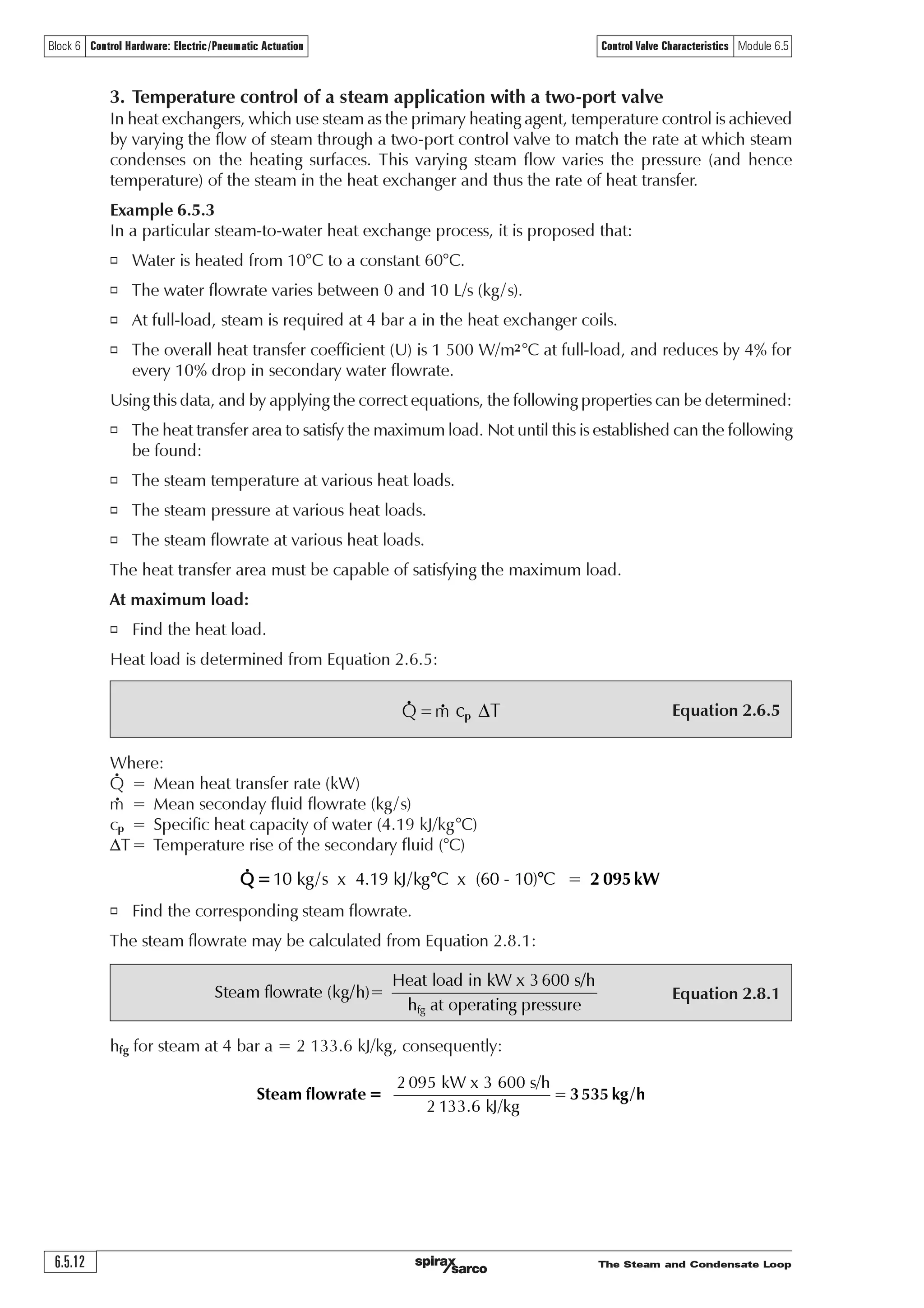 The Steam and Condensate Loop 6.5.11
Block 6 Control Hardware: Electric/Pneumatic Actuation Control Valve Characteristics Module 6.5
Equal percent
Linear
Installation curve
10
9
8
7
6
5
4
3
2
1
0
0 20 40 60 80 100
Valve lift and flow
Flowm3/h
% Lift
Using the same routine, the valve lift required at various flowrates can be determined from
Equation 6.5.4 and is shown in Table 6.5.6.
Table 6.5.6 Pass area and valve lift for the equal % valve with Kvs 10.
Flow m3/h 0 1 2 3 4 5 6 7 8 9 10
Kvr 0 0.42 0.86 1.31 1.80 2.34 2.95 3.68 4.62 5.92 8.06
Valve Kvs 10 10 10 10 10 10 10 10 10 10 10
% Pass area 0 4.2 8.6 13.1 18.00 23.4 29.5 36.8 46.2 59.2 80.6
% Valve lift 0 19.0 37.0 48.0 56.20 62.9 68.8 74.4 80.3 86.6 94.5
Comparing the linear and equal percentage valves for this application
The resulting application curve and valve curves for the application in Example 6.5.2 for both the
linear and equal percentage inherent valve characteristics are shown in Figure 6.5.8.
Note that the equal percentage valve has a significantly higher lift than the linear valve to achieve
the same flowrate. It is also interesting to see that, although each of these valves has a Kvs larger
than a ‘perfectly sized valve’ (which would produce the installation curve), the equal percentage
valve gives a significantly higher lift than the installation curve. In comparison, the linear valve
always has a lower lift than the installation curve.
Fig. 6.5.8 Comparing linear and equal percent valve lift and the installation curve for Example 6.5.2
The rounded nature of the curve for the linear valve is due to the differential pressure falling
across the valve as the flow increases. If the pump pressure had remained constant across the
whole range of flowrates, the installation curve and the curve for the linear valve would both
have been straight lines.
By observing the curve for the equal percentage valve, it can be seen that, although a linear
relationship is not achieved throughout its whole travel, it is above 50% of the flowrate.
The equal percentage valve offers an advantage over the linear valve at low flowrates. Consider,
at a 10% flowrate of 1 m3/h, the linear valve only lifts roughly 4%, whereas the equal percentage
valve lifts roughly 20%. Although the orifice pass area of both valves will be exactly the same,
the shape of the equal percentage valve plug means that it operates further away from its seat,
reducing the risk of impact damage between the valve plug and seat due to quick reductions in
load at low flowrates.
An oversized equal percentage valve will still give good control over its full range, whereas an
oversized linear valve might perform less effectively by causing fast changes in flowrate for
small changes in lift.
Conclusion - In most applications, an equal percentage valve will provide good results, and is
very tolerant of over-sizing. It will offer a more constant gain as the load changes, helping to
provide a more stable control loop at all times. However, it can be observed from Figure 6.5.8,
that if the linear valve is properly sized, it will perform perfectly well in this type of water
application.
 