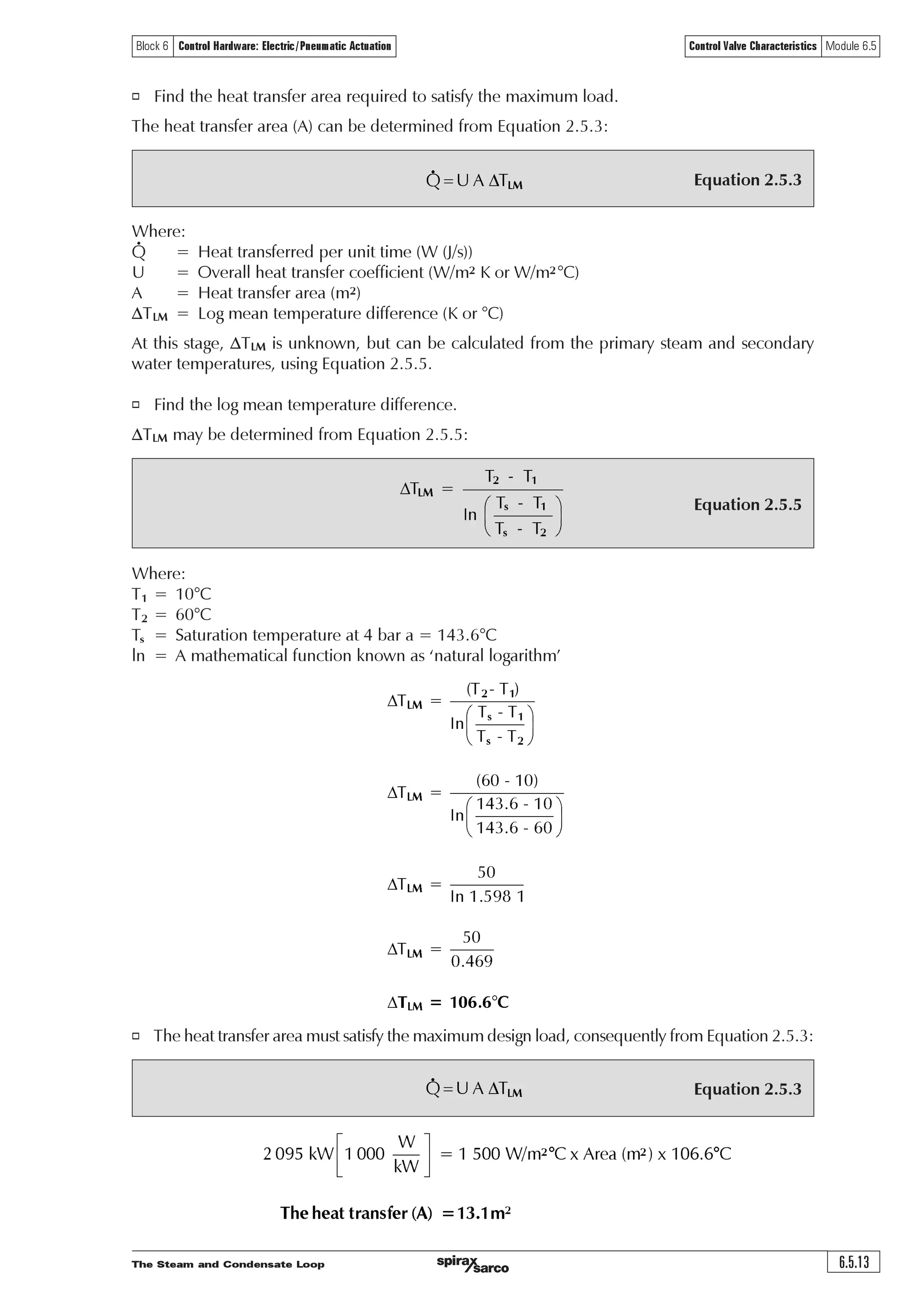 The Steam and Condensate Loop6.5.12
Control Valve Characteristics Module 6.5Block 6 Control Hardware: Electric/Pneumatic Actuation
Equation 2.6.5
Equation 2.8.1
Ãp Ã U'SÅ Ç
3. Temperature control of a steam application with a two-port valve
In heat exchangers, which use steam as the primary heating agent, temperature control is achieved
by varying the flow of steam through a two-port control valve to match the rate at which steam
condenses on the heating surfaces. This varying steam flow varies the pressure (and hence
temperature) of the steam in the heat exchanger and thus the rate of heat transfer.
Example 6.5.3
In a particular steam-to-water heat exchange process, it is proposed that:
o Water is heated from 10°C to a constant 60°C.
o The water flowrate varies between 0 and 10 L/s (kg/s).
o At full-load, steam is required at 4 bar a in the heat exchanger coils.
o The overall heat transfer coefficient (U) is 1 500 W/m2 °C at full-load, and reduces by 4% for
every 10% drop in secondary water flowrate.
Using this data, and by applying the correct equations, the following properties can be determined:
o The heat transfer area to satisfy the maximum load. Not until this is established can the following
be found:
o The steam temperature at various heat loads.
o The steam pressure at various heat loads.
o The steam flowrate at various heat loads.
The heat transfer area must be capable of satisfying the maximum load.
At maximum load:
o Find the heat load.
Heat load is determined from Equation 2.6.5:
Where:
Q = Mean heat transfer rate (kW)
m = Mean seconday fluid flowrate (kg/s)
cp = Specific heat capacity of water (4.19 kJ/kg°C)
DT= Temperature rise of the secondary fluid (°C)
Ãxt†ÃÃ‘ÃÃ# (ÃxExt 8ÃÃ‘ÃÃ%ÃÃ  8ÃÃ 2Ã2 ƒ ƒ !Ã($ÃxXÇ
IJ
Crh‡Ãy‚hqÃvÃxXÃ‘ÃÃ%Ã†uT‡rh€Ãsy‚…h‡rÃxtu2Ã u Ãh‡Ã‚ƒr…h‡vtÃƒ…r††ˆ…r
o Find the corresponding steam flowrate.
The steam flowrate may be calculated from Equation 2.8.1:
hfg for steam at 4 bar a = 2 133.6 kJ/kg, consequently:
!Ã($ÃxXÃ‘ÃÃ%Ã†u
Ã 2
!Ã %ÃxExt
T‡rh€Ãsy‚…h‡rÃ2 Ã$$Ãxtu
 