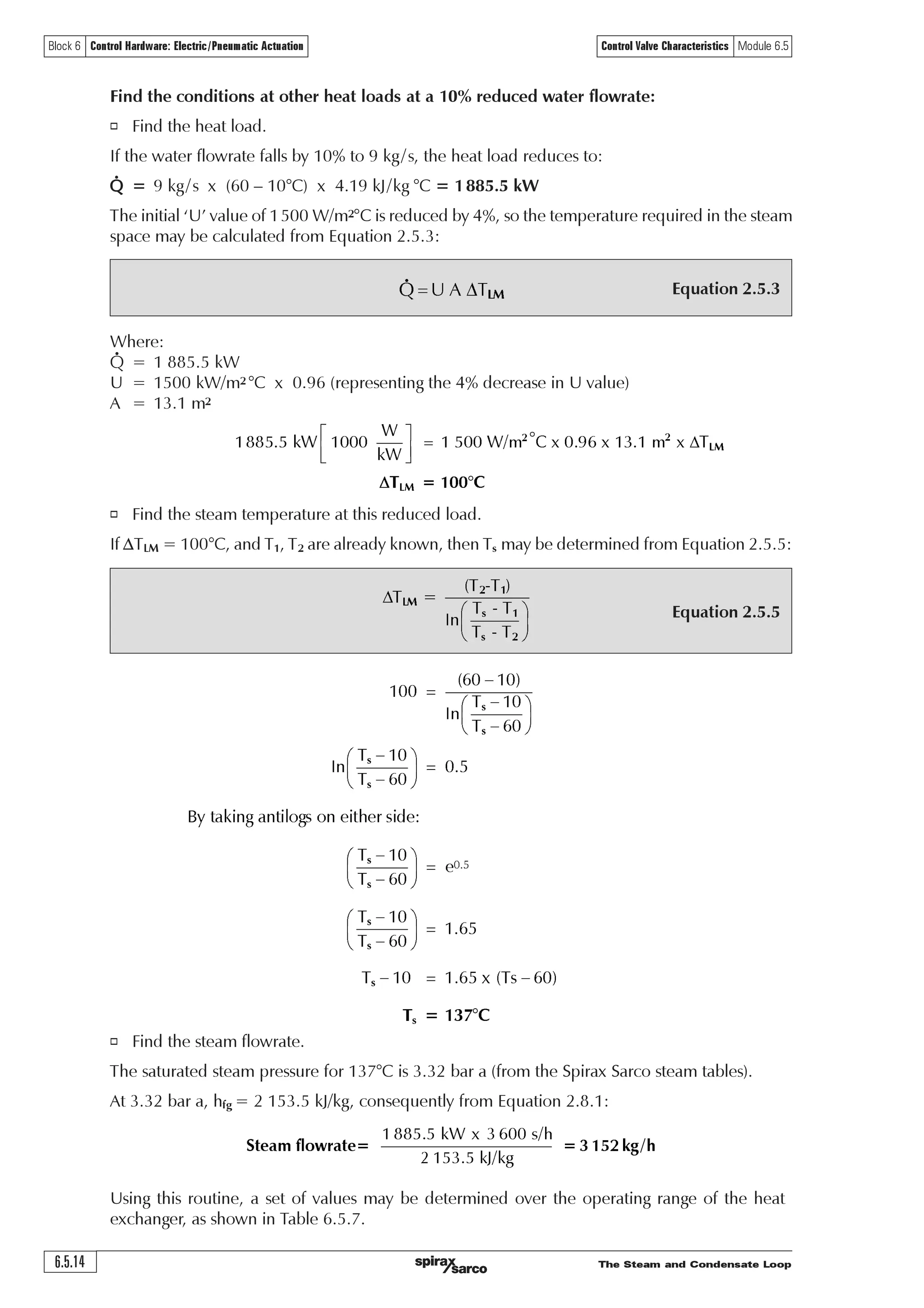 The Steam and Condensate Loop 6.5.13
Block 6 Control Hardware: Electric/Pneumatic Actuation Control Valve Characteristics Module 6.5
Equation 2.5.3
Equation 2.5.5
Equation 2.5.3
VÃ6Ã U' /0Å
Where:
Q = Heat transferred per unit time (W (J/s))
U = Overall heat transfer coefficient (W/m2 K or W/m2 °C)
A = Heat transfer area (m2)
DTLM = Log mean temperature difference (K or °C)
At this stage, DTLM is unknown, but can be calculated from the primary steam and secondary
water temperatures, using Equation 2.5.5.
o Find the log mean temperature difference.
DTLM may be determined from Equation 2.5.5:
o Find the heat transfer area required to satisfy the maximum load.
The heat transfer area (A) can be determined from Equation 2.5.3:
Where:
T1 = 10°C
T2 = 60°C
Ts = Saturation temperature at 4 bar a = 143.6°C
ln = A mathematical function known as ‘natural logarithm’
U ÃU 
U 2
U ÃÃU
D
U ÃÃU
%ÃÃ 
U 2
#%ÃÃ 
D
#%ÃÃ%
$
U 2
DÃ $('Ã
$
U 2
#%(
'
§ ·
¨ ¸
© ¹
'
§ ·
¨ ¸
© ¹
'
'
'
Ã!
GH
†
† !
GH
GH
GH
GHU 2Ã %%ƒ8
X!Ã($ÃxX ÃÃ 2Ã Ã$ÃX€ 8Ã‘Ã6…rhÃ€ Ã‘Ã %% 8xX
ª º
« »
¬ ¼
 

ƒ ƒ
UurÃurh‡Ã‡…h†sr…Ã6 2Ã  Ã€
U ÃÃU
U 2
U ÃÃU
DÃ
U ÃÃU
'
§ ·
¨ ¸
© ¹
 
/0
V 
V 
VÃ6Ã U' /0Å
o The heat transfer area must satisfy the maximum design load, consequently from Equation 2.5.3:
 