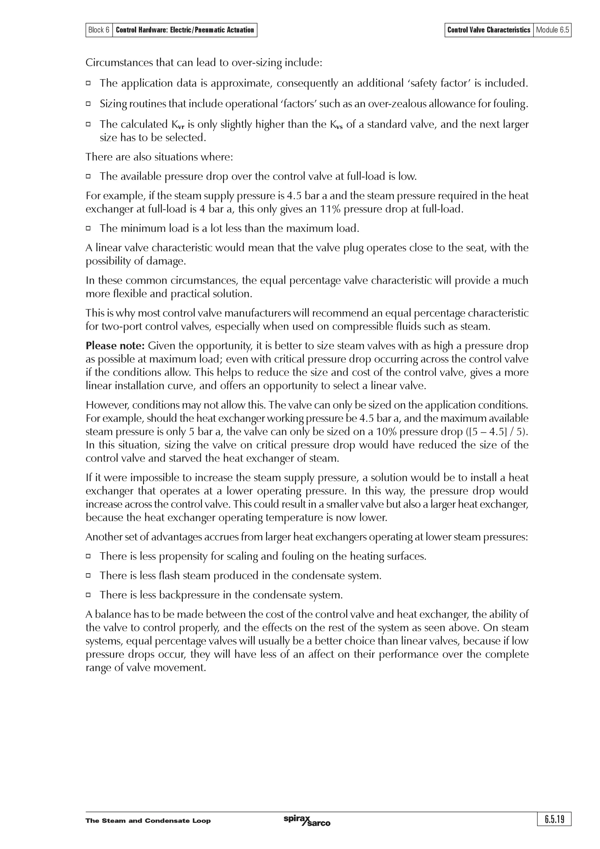 The Steam and Condensate Loop6.5.18
Control Valve Characteristics Module 6.5Block 6 Control Hardware: Electric/Pneumatic Actuation
10
9
8
7
6
5
4
3
2
1
0
0 20 40 60 80 100
Equal percentInstallation curve
Linear
Valve lift and flow (Kvs 160)
Flowrate(L/s)
% Lift
It is generally agreed that control valves find it difficult to control below 10% of their range, and
in practice, it is usual for them to operate between 20% and 80% of their range.
The graphs in Figure 6.5.10 refer to linear and equal percentage valves having a Kvs of 100, which
are the next larger standard valves with suitable capacity above the application curve (the required
Kvr of 69.2), and would normally be chosen for this particular example.
The effect of a control valve which is larger than necessary
It is worth while considering what effect the next larger of the linear or equal percentage
valves would have had if selected. To accommodate the same steam loads, each of these valves
would have had lower lifts than those observed in Figure 6.5.10.
The next larger standard valves have a Kvs of 160. It is worth noting how these valves would
perform should they have been selected, and as shown in Table 6.5.10 and Figure 6.5.11.
Table 6.5.10 Comparing valve lifts (Kvs 160) the Kvr and the installation curve
Secondary water
flowrate (kg/s) 0 1 2 3 4 5 6 7 8 9 10
Kvr 0 5.3 10.7 16.2 21.9 27.6 33.6 39.7 46.0 53.8 69.0
Valve Kvs 160 160 160 160 160 160 160 160 160 160 160
% Lift -
Linear valve 0 3.3 6.7 10.1 13.7 17.3 21.0 24.8 28.8 33.6 43.0
% Lift -
Equal percentage 0 13.1 30.9 41.5 49.1 55.1 60.1 64.4 68.2 72.1 78.0
valve
% Installation
curve* 0 7.7 15.5 23.5 31.6 40.0 48.6 57.4 66.5 77.8 100
* The installation curve is the percentage of Kvr at any load to the Kvr at maximum load
Fig. 6.5.11 Percentage valve lift required for equal percentage and linear valves in Example 6.5.3 with Kvs 160
It can be seen from Figure 6.5.11 that both valve curves have moved to the left when compared
to the smaller (properly sized) valves in Figure 6.5.10, whilst the installation curve remains static.
The change for the linear valve is quite dramatic; it can be seen that, at 30% load, the valve is
only 10% open. Even at 85% load, the valve is only 30% open. It may also be observed that the
change in flowrate is large for a relatively small change in the lift. This effectively means that the
valve is operating as a fast acting valve for up to 90% of its range. This is not the best type of
inherent characteristic for this type of steam installation, as it is usually better for changes in
steam flow to occur fairly slowly.
Although the equal percentage valve curve has moved position, it is still to the right of the installation
curve and able to provide good control. The lower part of its curve is relatively shallow, offering
slower opening during its initial travel, and is better for controlling steam flow than the linear
valve in this case.
 