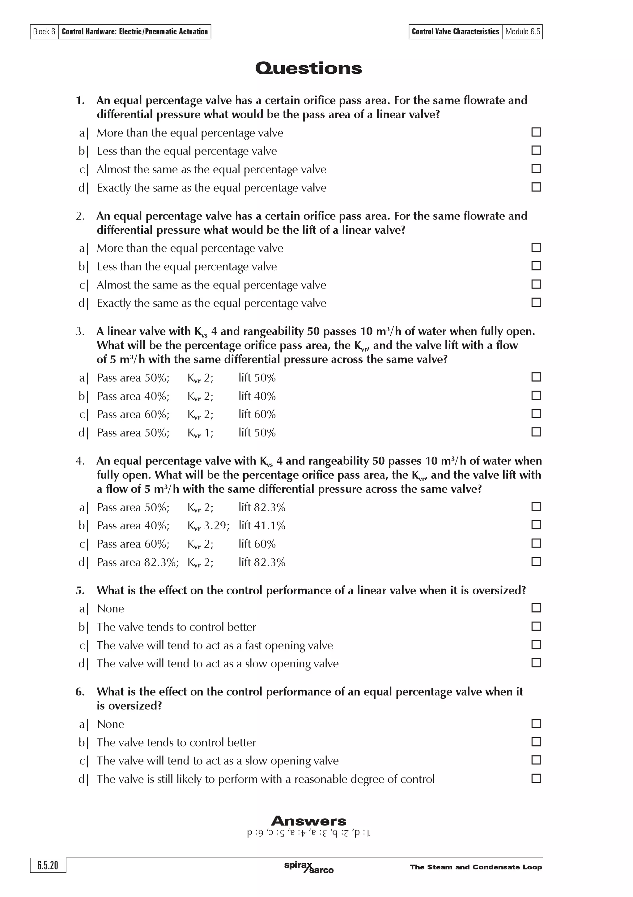 The Steam and Condensate Loop 6.5.19
Block 6 Control Hardware: Electric/Pneumatic Actuation Control Valve Characteristics Module 6.5
Circumstances that can lead to over-sizing include:
o The application data is approximate, consequently an additional ‘safety factor’ is included.
o Sizing routines that include operational ‘factors’ such as an over-zealous allowance for fouling.
o The calculated Kvr is only slightly higher than the Kvs of a standard valve, and the next larger
size has to be selected.
There are also situations where:
o The available pressure drop over the control valve at full-load is low.
For example, if the steam supply pressure is 4.5 bar a and the steam pressure required in the heat
exchanger at full-load is 4 bar a, this only gives an 11% pressure drop at full-load.
o The minimum load is a lot less than the maximum load.
A linear valve characteristic would mean that the valve plug operates close to the seat, with the
possibility of damage.
In these common circumstances, the equal percentage valve characteristic will provide a much
more flexible and practical solution.
This is why most control valve manufacturers will recommend an equal percentage characteristic
for two-port control valves, especially when used on compressible fluids such as steam.
Please note: Given the opportunity, it is better to size steam valves with as high a pressure drop
as possible at maximum load; even with critical pressure drop occurring across the control valve
if the conditions allow. This helps to reduce the size and cost of the control valve, gives a more
linear installation curve, and offers an opportunity to select a linear valve.
However, conditions may not allow this. The valve can only be sized on the application conditions.
For example, should the heat exchanger working pressure be 4.5 bar a, and the maximum available
steam pressure is only 5 bar a, the valve can only be sized on a 10% pressure drop ([5 – 4.5] / 5).
In this situation, sizing the valve on critical pressure drop would have reduced the size of the
control valve and starved the heat exchanger of steam.
If it were impossible to increase the steam supply pressure, a solution would be to install a heat
exchanger that operates at a lower operating pressure. In this way, the pressure drop would
increase across the control valve. This could result in a smaller valve but also a larger heat exchanger,
because the heat exchanger operating temperature is now lower.
Another set of advantages accrues from larger heat exchangers operating at lower steam pressures:
o There is less propensity for scaling and fouling on the heating surfaces.
o There is less flash steam produced in the condensate system.
o There is less backpressure in the condensate system.
A balance has to be made between the cost of the control valve and heat exchanger, the ability of
the valve to control properly, and the effects on the rest of the system as seen above. On steam
systems, equal percentage valves will usually be a better choice than linear valves, because if low
pressure drops occur, they will have less of an affect on their performance over the complete
range of valve movement.
 