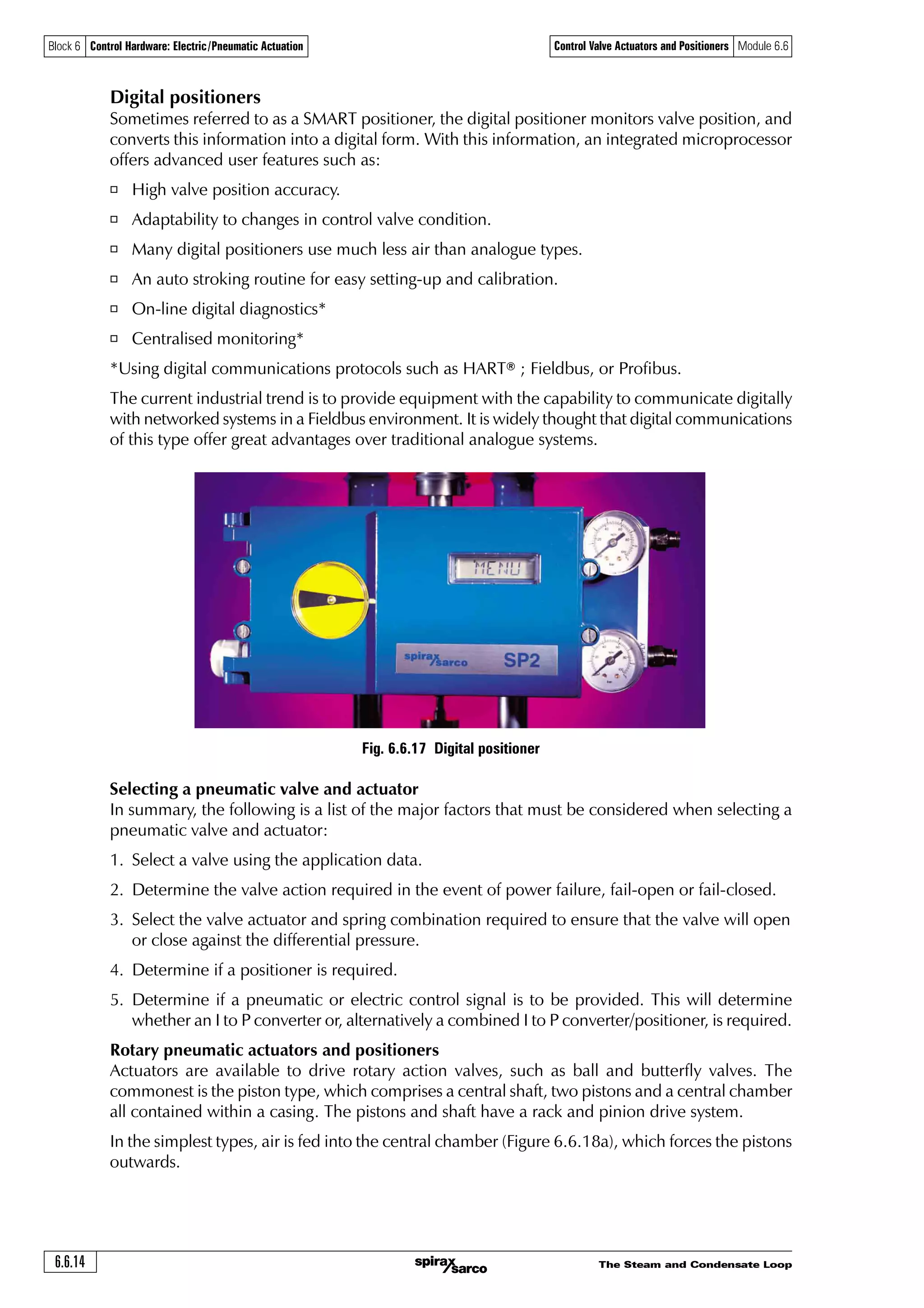 The Steam and Condensate Loop 6.6.13
Block 6 Control Hardware: Electric/Pneumatic Actuation Control Valve Actuators and Positioners Module 6.6
P to P positioner
I to P
Electropneumatic
converter
Electrical
control signal
Pneumatic
control signal
Output air from
positioner to actuator
Most sensors still have analogue outputs (for example 4 - 20 mA or 0 - 10 V), which can be
converted to digital form. Usually the controller will perform this analogue-to-digital (A / D)
conversion, although technology is now enabling sensors to perform this A/D function themselves.
A digital sensor can be directly connected into a communications system, such as Fieldbus, and
the digitised data transmitted to the controller over a long distance. Compared to an analogue
signal, digital systems are much less susceptible to electrical interference.
Analogue control systems are limited to local transmission over relatively short distances due to
the resistive properties of the cabling.
Most electrical actuators still require an analogue control signal input (for example 4 - 20 mA
or 0-10 V), which further inhibits the completion of a digital communications network between
sensors, actuators, and controllers.
With this arrangement, an I to P (electrical to pneumatic) conversion can be carried out outside
any hazardous area, or away from any excessive ambient temperatures, which may occur near
the valve and pipeline.
However, where the conditions do not present such problems, a much neater solution is to use
a single component electropneumatic converter / positioner, which combines the functions
of an I to P converter and a P to P positioner, that is a combined valve positioner and
electropneumatic converter. Figure 6.6.16 shows a typical I to P converter/positioner.
Fig. 6.6.15 Pneumatic valve/actuator operated by a control signal using I to P converter and P to P positioner
Fig. 6.6.16 A typical I to P converter/positioner fitted to a pneumatic valve (gauges omitted for clarity)
Compressed air supply
Compressed
air supply
 