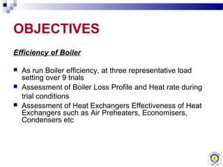 OBJECTIVES
Efficiency of Boiler

   As run Boiler efficiency, at three representative load
    setting over 9 trials
   Assessment of Boiler Loss Profile and Heat rate during
    trial conditions
   Assessment of Heat Exchangers Effectiveness of Heat
    Exchangers such as Air Preheaters, Economisers,
    Condensers etc
 