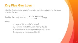 11
Dry Flue Gas Loss
Dry Flue Gas Loss is the result of heat being carried away by the hot flue gases
from the furnace.
Dry Flue Gas Loss is given by: 𝑚 ∗ 𝐶𝑝𝑓 ∗ (𝑇𝑓 − 𝑇𝑎)
𝐺𝐶𝑉
∗ 100
where,
m= mass of flue gases (kg/kg of coal)
Cpf = Specific heat of Flue gases (kcal/kg deg. C)
Tf = Temperature of Flue gases exiting boiler (deg. C)
Ta = Ambient air temperature (deg. C)
 