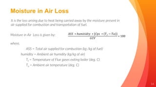 16
Moisture in Air Loss
It is the loss arising due to heat being carried away by the moisture present in
air supplied for combustion and transportation of fuel.
Moisture in Air Loss is given by: 𝐴𝑆𝑆 ∗ ℎ𝑢𝑚𝑖𝑡𝑖𝑑𝑡𝑦 ∗ {𝐶𝑝𝑠 ∗ 𝑇𝑓 − 𝑇𝑎 }
𝐺𝐶𝑉
∗ 100
where,
ASS = Total air supplied for combustion (kg /kg of fuel)
humidity = Ambient air humidity (kg/kg of air)
Tf = Temperature of Flue gases exiting boiler (deg. C)
Ta = Ambient air temperature (deg. C)
 