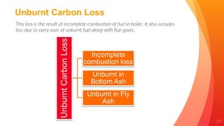 17
Unburnt Carbon Loss
This loss is the result of incomplete combustion of fuel in boiler. It also includes
loss due to carry over of unburnt fuel along with flue gases.
Unburnt
Carbon
Loss
Incomplete
combustion loss
Unburnt in
Bottom Ash
Unburnt in Fly
Ash
 
