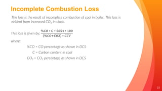 18
Incomplete Combustion Loss
This loss is the result of incomplete combustion of coal in boiler. This loss is
evident from increased CO2 in stack.
This loss is given by:
%𝐶𝑂 ∗ 𝐶 ∗ 5654 ∗ 100
%𝐶𝑂+𝐶𝑂2 ∗ 𝐺𝐶𝑉
where:
%CO = CO percentage as shown in DCS
C = Carbon content in coal
CO2 = CO2 percentage as shown in DCS
 