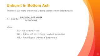22
Unburnt in Bottom Ash
This loss is due to the presence of unburnt carbon content in bottom ash.
It is given by :
%𝐴 ∗%𝐵𝑎 ∗ %𝑈𝑏 ∗ 8084
𝐺𝐶𝑉 𝑜𝑓 𝐶𝑜𝑎𝑙
where:
%A = Ash content in coal
%Ba = Bottom ash percentage in total ash generation
%Ub = Percentage of unburnt in Bottom Ash
 