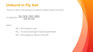 23
Unburnt in Fly Ash
This loss is due to the presence of unburnt carbon content in fly ash.
It is given by :
%𝐴 ∗ %𝐹𝑎 ∗ %𝑈𝑓 ∗ 8084
𝐺𝐶𝑉 𝑜𝑓 𝐶𝑜𝑎𝑙
where:
%A = Ash content in coal
%Fa = Fly ash percentage in total ash generation
%Uf = Percentage of unburnt in Fly Ash
 