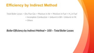 27
Efficiency by Indirect Method
Total Boiler Losses = Dry Flue Gas + Moisture in Air + Moisture in Fuel + H2 in Fuel
+ Incomplete Combustion + Unburnt in BA + Unburnt in FA
+ Others
Boiler Efficiency by Indirect Method = 100 – Total Boiler Losses
 